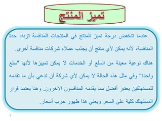 ‫عندما‬‫تنخفض‬‫درجة‬‫تميز‬‫المنتج‬‫في‬‫المنتجات‬‫المنافسة‬‫تزد‬‫اد‬‫حدة‬
،‫المنافسة‬‫ألنه‬‫يمكن‬‫ألي‬‫منتج‬‫أن‬‫يجذب‬‫عمالء‬‫شركات‬‫منافسة‬‫أخر‬‫ى‬.
‫هناك‬‫نوعية‬‫معينة‬‫من‬‫السلع‬‫أو‬‫الخدمات‬‫ال‬‫يمكن‬‫تمييزها‬‫ألنها‬"‫سل‬‫ع‬
‫واحدة‬"‫وفي‬‫مثل‬‫هذه‬‫الحالة‬‫ال‬‫يمكن‬‫ألي‬‫شركة‬‫أن‬‫تدعي‬‫بأن‬‫ما‬‫تقدم‬‫ه‬
‫للمستهلكين‬‫يعتبر‬‫أفضل‬‫مما‬‫يقدمه‬‫المنافسون‬‫اآلخرون‬.‫وهنا‬‫ي‬‫عتمد‬‫قرار‬
‫المستهلك‬‫كلية‬‫على‬‫السعر‬‫ويعني‬‫هذا‬‫ظهور‬‫حرب‬‫أسعار‬.
9
 