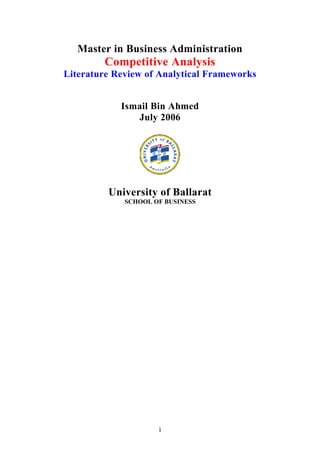 1
Master in Business Administration
Competitive Analysis
Literature Review of Analytical Frameworks
Ismail Bin Ahmed
July 2006
University of Ballarat
SCHOOL OF BUSINESS
 