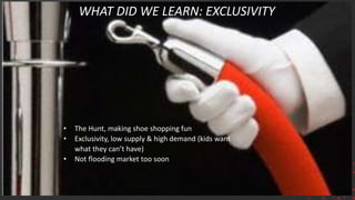 WHAT DID WE LEARN: EXCLUSIVITY
• The Hunt, making shoe shopping fun
• Exclusivity, low supply & high demand (kids want
what they can’t have)
• Not flooding market too soon
 