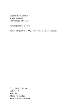Competitive Analysis:
Business Goals
Technology Strategy
Developmental Goals:
House of Quality (HOQ) for Theia’s Smart Glasses
Final Project Report
CSE 171A
Authors:
Alena Fernandez
Ashwin Chidambaram
 