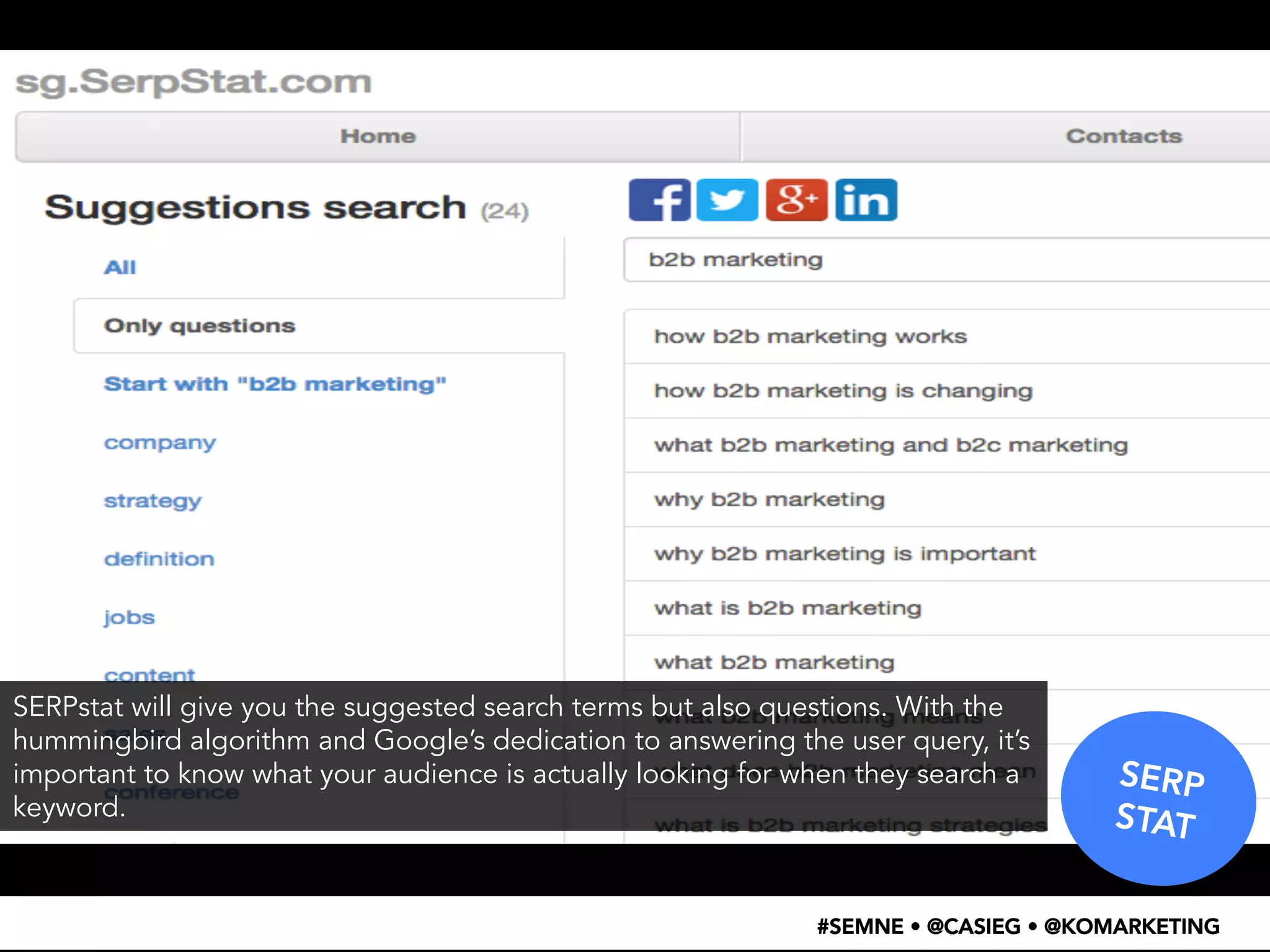 SERP 
STAT 
SERPstat will give you the suggested search terms but also questions. With the 
hummingbird algorithm and Google’s dedication to answering the user query, it’s 
important to know what your audience is actually looking for when they search a 
keyword. 
#SEMNE • @CASIEG • @KOMARKETING 
 
