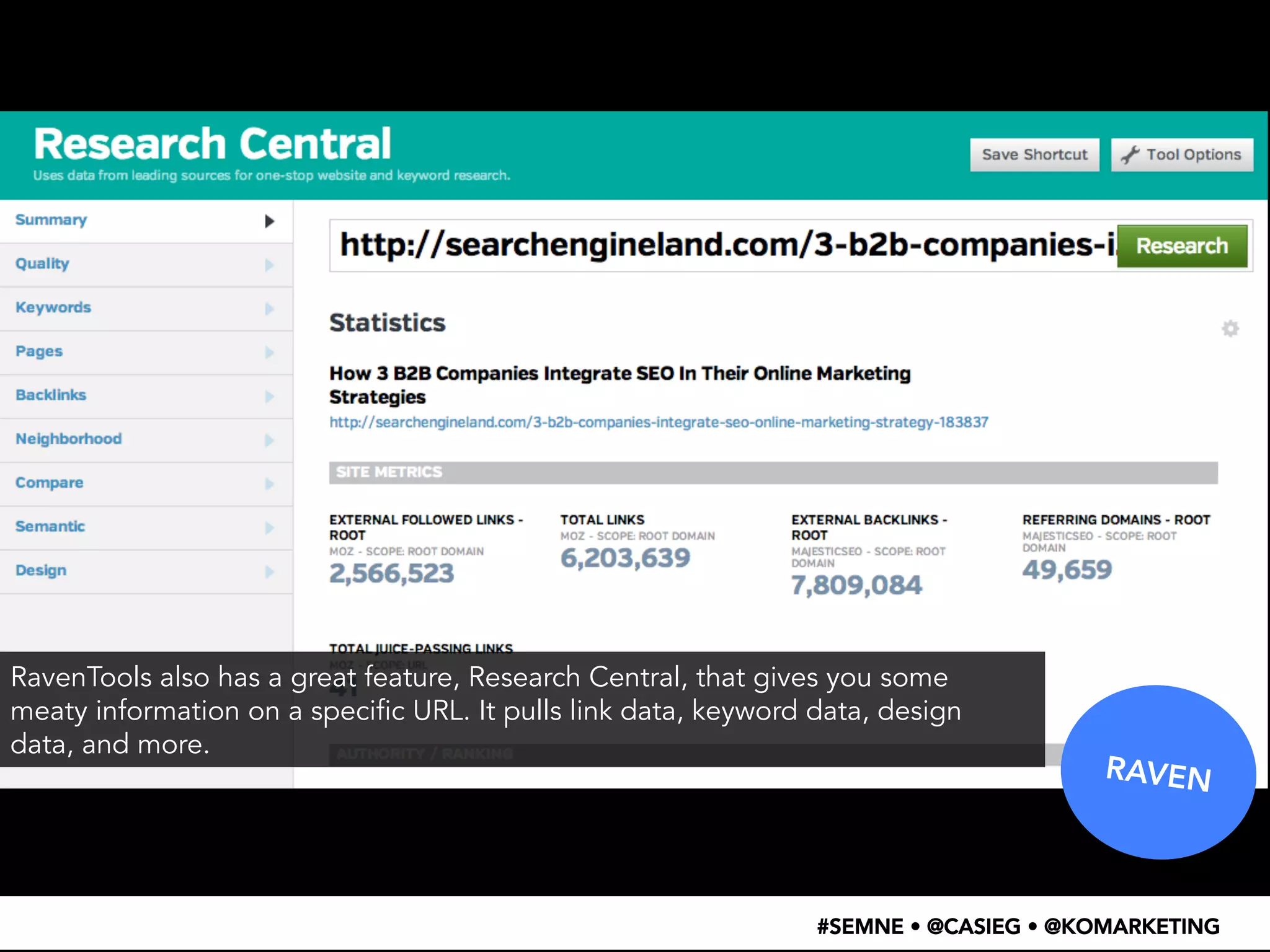 RAVEN 
RavenTools also has a great feature, Research Central, that gives you some 
meaty information on a specific URL. It pulls link data, keyword data, design 
data, and more. 
#SEMNE • @CASIEG • @KOMARKETING 
 