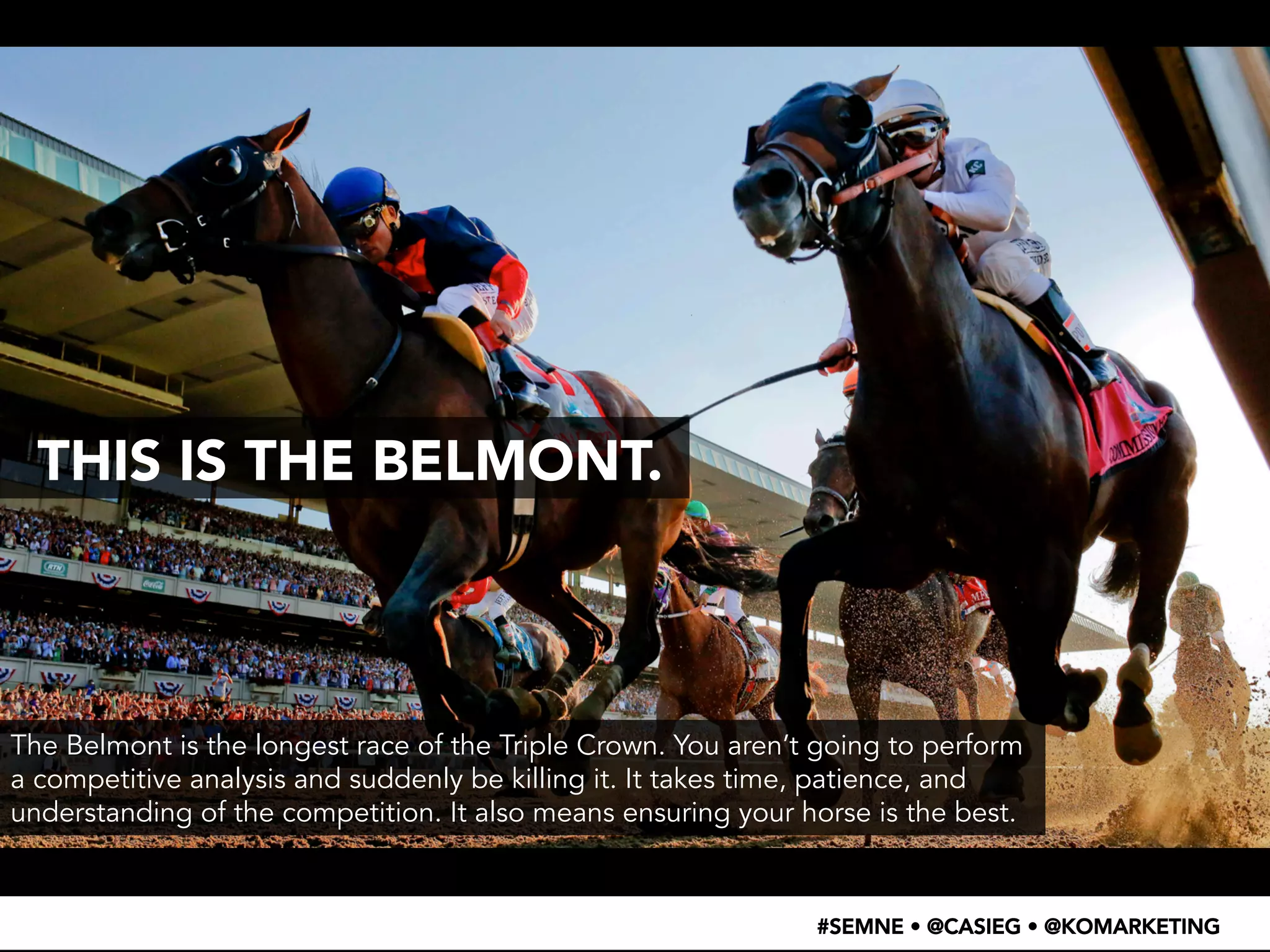 THIS IS THE BELMONT. 
The Belmont is the longest race of the Triple Crown. You aren’t going to perform 
a competitive analysis and suddenly be killing it. It takes time, patience, and 
understanding of the competition. It also means ensuring your horse is the best. 
#SEMNE • @CASIEG • @KOMARKETING 
 