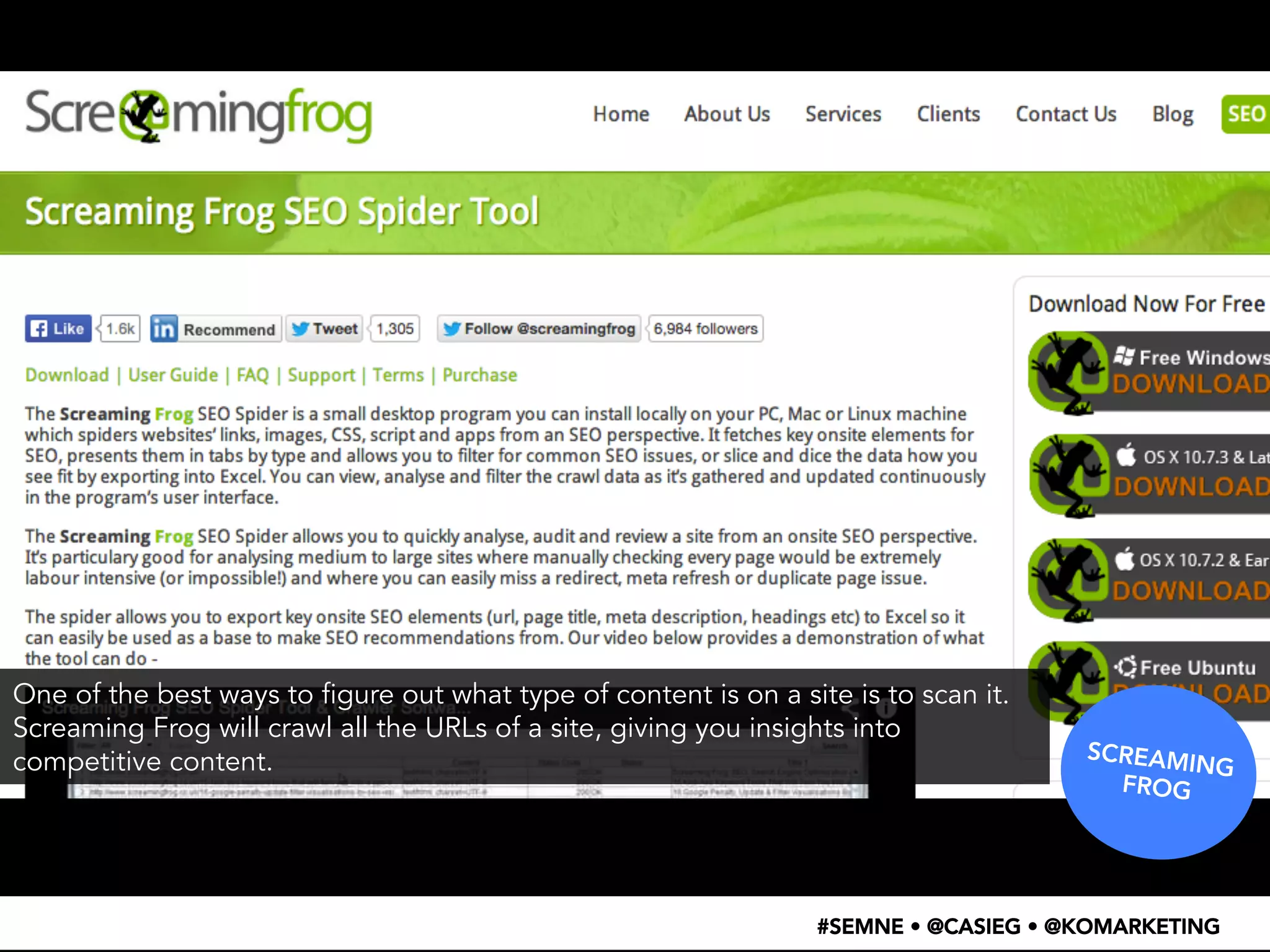 SCREAMING 
FROG 
One of the best ways to figure out what type of content is on a site is to scan it. 
Screaming Frog will crawl all the URLs of a site, giving you insights into 
competitive content. 
#SEMNE • @CASIEG • @KOMARKETING 
 
