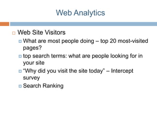 Web Analytics

   Web Site Visitors
     What  are most people doing – top 20 most-visited
      pages?
     top search terms: what are people looking for in
      your site
     “Why did you visit the site today” – Intercept
      survey
     Search Ranking
 