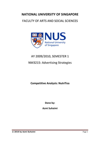 NATIONAL UNIVERSITY OF SINGAPORE
         FACULTY OF ARTS AND SOCIAL SCIENCES




                  AY 2009/2010, SEMESTER 1
               NM3215: Advertising Strategies




                 Competitive Analysis: NutriTea




                            Done by:

                          Azmi Suhaimi




© 2010 by Azmi Suhaimi                            Page 1
 