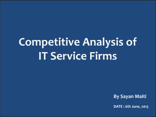 Competitive Analysis of
IT Service Firms
By Sayan Maiti
DATE : 6th June, 2013
 