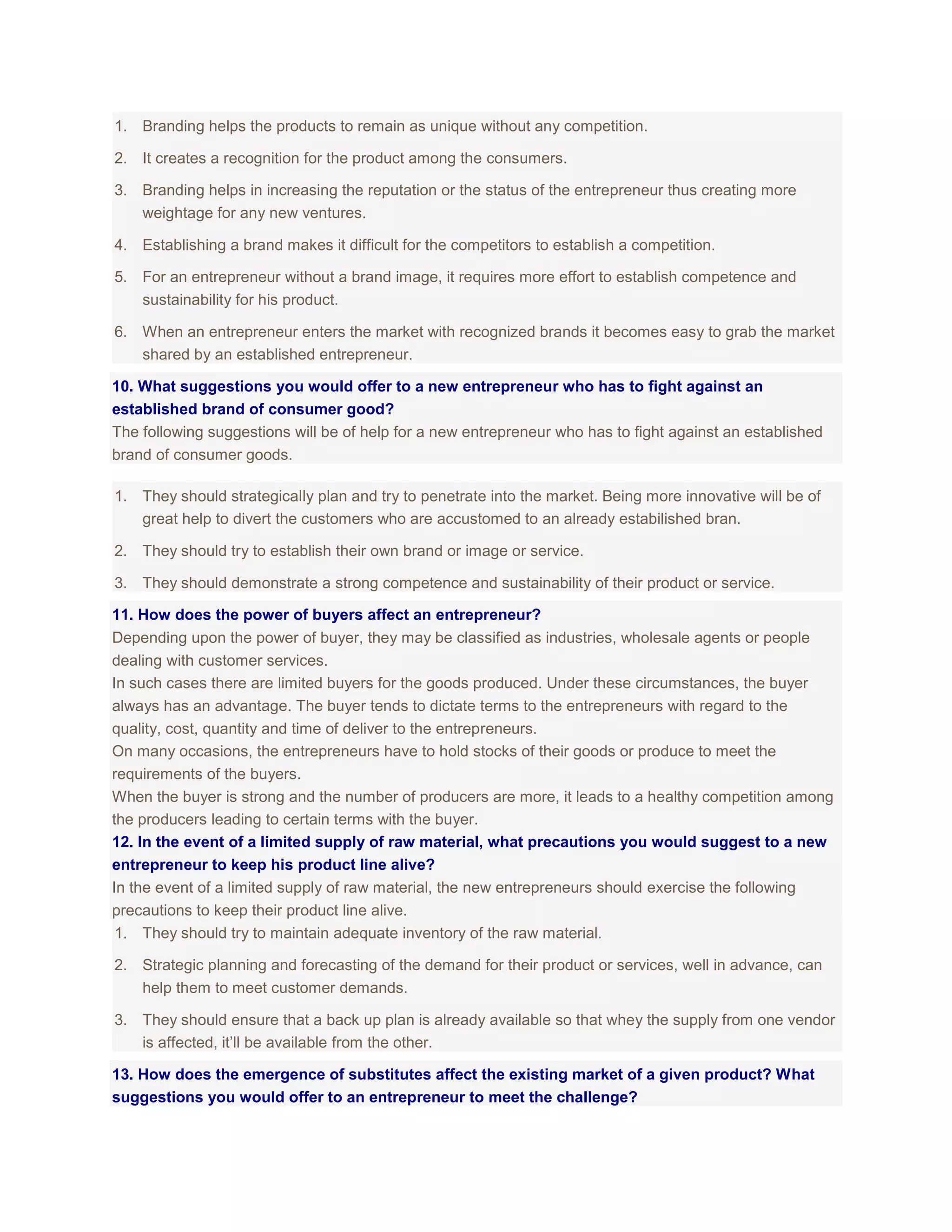1. Branding helps the products to remain as unique without any competition.
2. It creates a recognition for the product among the consumers.
3. Branding helps in increasing the reputation or the status of the entrepreneur thus creating more
weightage for any new ventures.
4. Establishing a brand makes it difficult for the competitors to establish a competition.
5. For an entrepreneur without a brand image, it requires more effort to establish competence and
sustainability for his product.
6. When an entrepreneur enters the market with recognized brands it becomes easy to grab the market
shared by an established entrepreneur.
10. What suggestions you would offer to a new entrepreneur who has to fight against an
established brand of consumer good?
The following suggestions will be of help for a new entrepreneur who has to fight against an established
brand of consumer goods.
1. They should strategically plan and try to penetrate into the market. Being more innovative will be of
great help to divert the customers who are accustomed to an already estabilished bran.
2. They should try to establish their own brand or image or service.
3. They should demonstrate a strong competence and sustainability of their product or service.
11. How does the power of buyers affect an entrepreneur?
Depending upon the power of buyer, they may be classified as industries, wholesale agents or people
dealing with customer services.
In such cases there are limited buyers for the goods produced. Under these circumstances, the buyer
always has an advantage. The buyer tends to dictate terms to the entrepreneurs with regard to the
quality, cost, quantity and time of deliver to the entrepreneurs.
On many occasions, the entrepreneurs have to hold stocks of their goods or produce to meet the
requirements of the buyers.
When the buyer is strong and the number of producers are more, it leads to a healthy competition among
the producers leading to certain terms with the buyer.
12. In the event of a limited supply of raw material, what precautions you would suggest to a new
entrepreneur to keep his product line alive?
In the event of a limited supply of raw material, the new entrepreneurs should exercise the following
precautions to keep their product line alive.
1. They should try to maintain adequate inventory of the raw material.
2. Strategic planning and forecasting of the demand for their product or services, well in advance, can
help them to meet customer demands.
3. They should ensure that a back up plan is already available so that whey the supply from one vendor
is affected, it’ll be available from the other.
13. How does the emergence of substitutes affect the existing market of a given product? What
suggestions you would offer to an entrepreneur to meet the challenge?

 