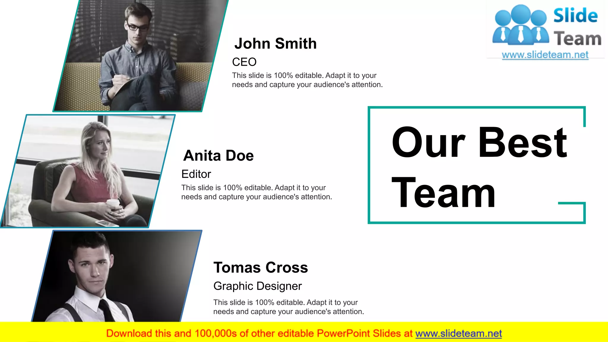 34
John Smith
CEO
This slide is 100% editable. Adapt it to your
needs and capture your audience's attention.
Anita Doe
Editor
This slide is 100% editable. Adapt it to your
needs and capture your audience's attention.
Tomas Cross
Graphic Designer
This slide is 100% editable. Adapt it to your
needs and capture your audience's attention.
Our Best
Team
 