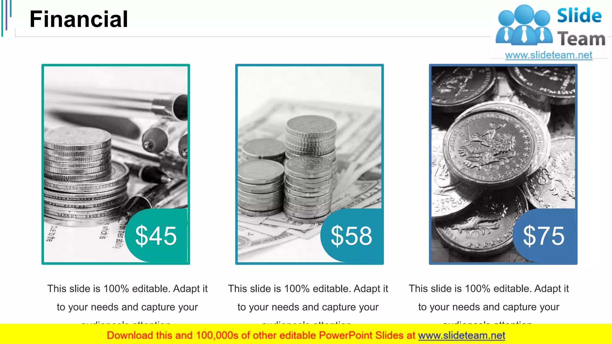 Financial
37
$45 $58 $75
This slide is 100% editable. Adapt it
to your needs and capture your
audience's attention.
This slide is 100% editable. Adapt it
to your needs and capture your
audience's attention.
This slide is 100% editable. Adapt it
to your needs and capture your
audience's attention.
 