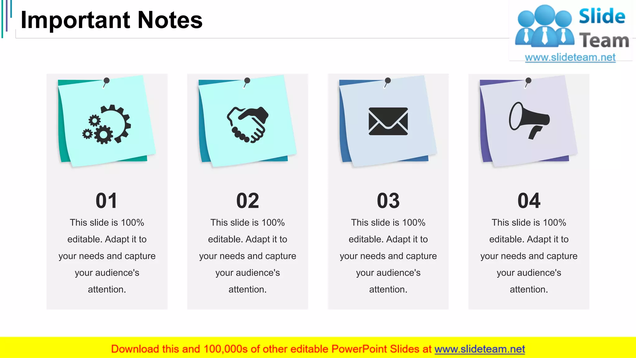 Important Notes
44
This slide is 100%
editable. Adapt it to
your needs and capture
your audience's
attention.
01
This slide is 100%
editable. Adapt it to
your needs and capture
your audience's
attention.
02
This slide is 100%
editable. Adapt it to
your needs and capture
your audience's
attention.
03
This slide is 100%
editable. Adapt it to
your needs and capture
your audience's
attention.
04
 