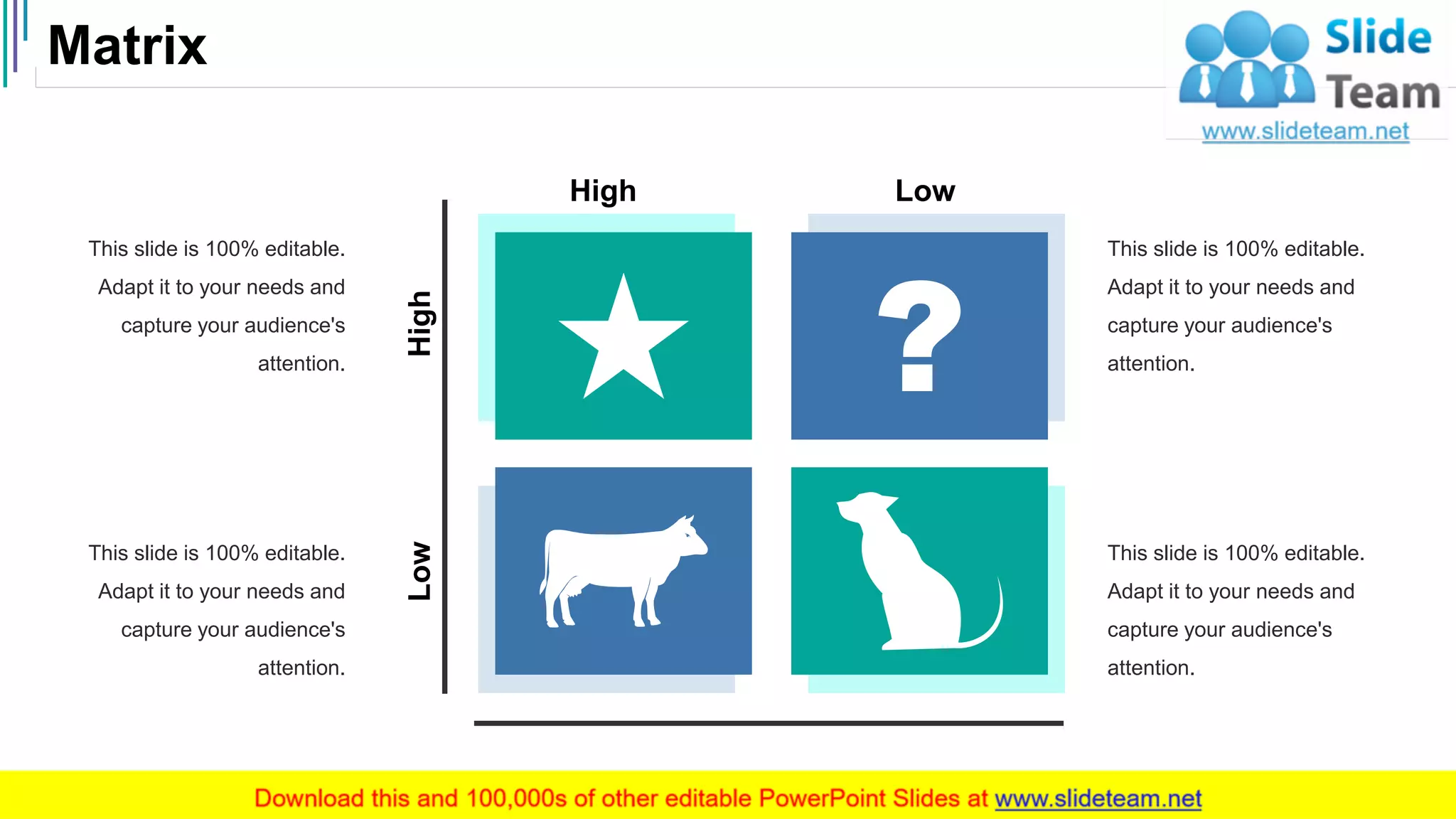 Matrix
50
This slide is 100% editable.
Adapt it to your needs and
capture your audience's
attention.
This slide is 100% editable.
Adapt it to your needs and
capture your audience's
attention.
This slide is 100% editable.
Adapt it to your needs and
capture your audience's
attention.
This slide is 100% editable.
Adapt it to your needs and
capture your audience's
attention.
HighLow
High Low
 