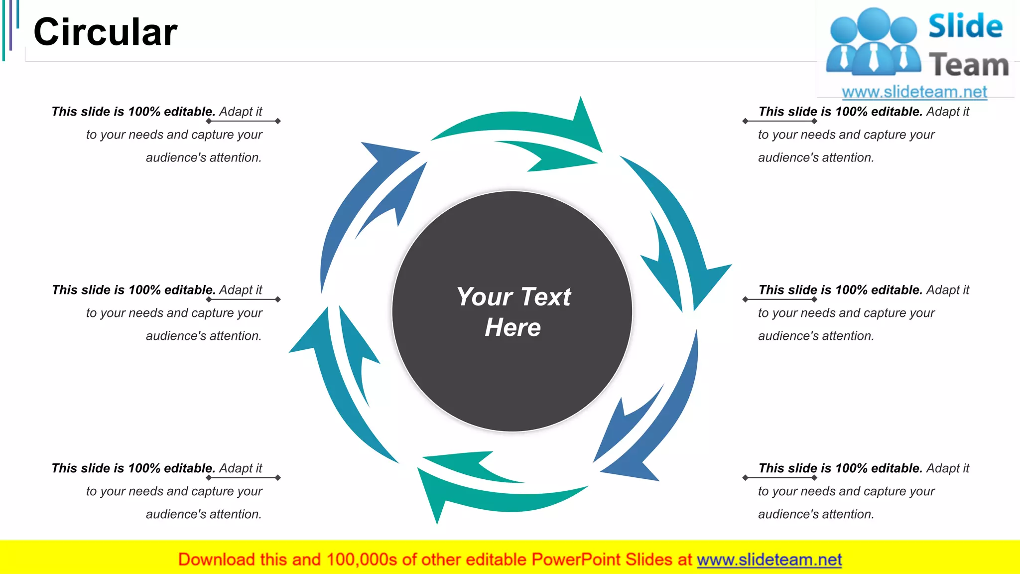 Circular
51
Your Text
Here
This slide is 100% editable. Adapt it
to your needs and capture your
audience's attention.
This slide is 100% editable. Adapt it
to your needs and capture your
audience's attention.
This slide is 100% editable. Adapt it
to your needs and capture your
audience's attention.
This slide is 100% editable. Adapt it
to your needs and capture your
audience's attention.
This slide is 100% editable. Adapt it
to your needs and capture your
audience's attention.
This slide is 100% editable. Adapt it
to your needs and capture your
audience's attention.
 