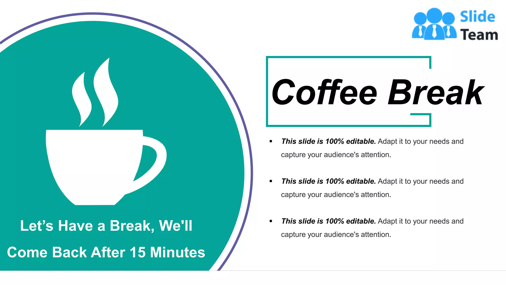24
Let’s Have a Break, We'll
Come Back After 15 Minutes
▪ This slide is 100% editable. Adapt it to your needs and
capture your audience's attention.
▪ This slide is 100% editable. Adapt it to your needs and
capture your audience's attention.
▪ This slide is 100% editable. Adapt it to your needs and
capture your audience's attention.
Coffee Break
 