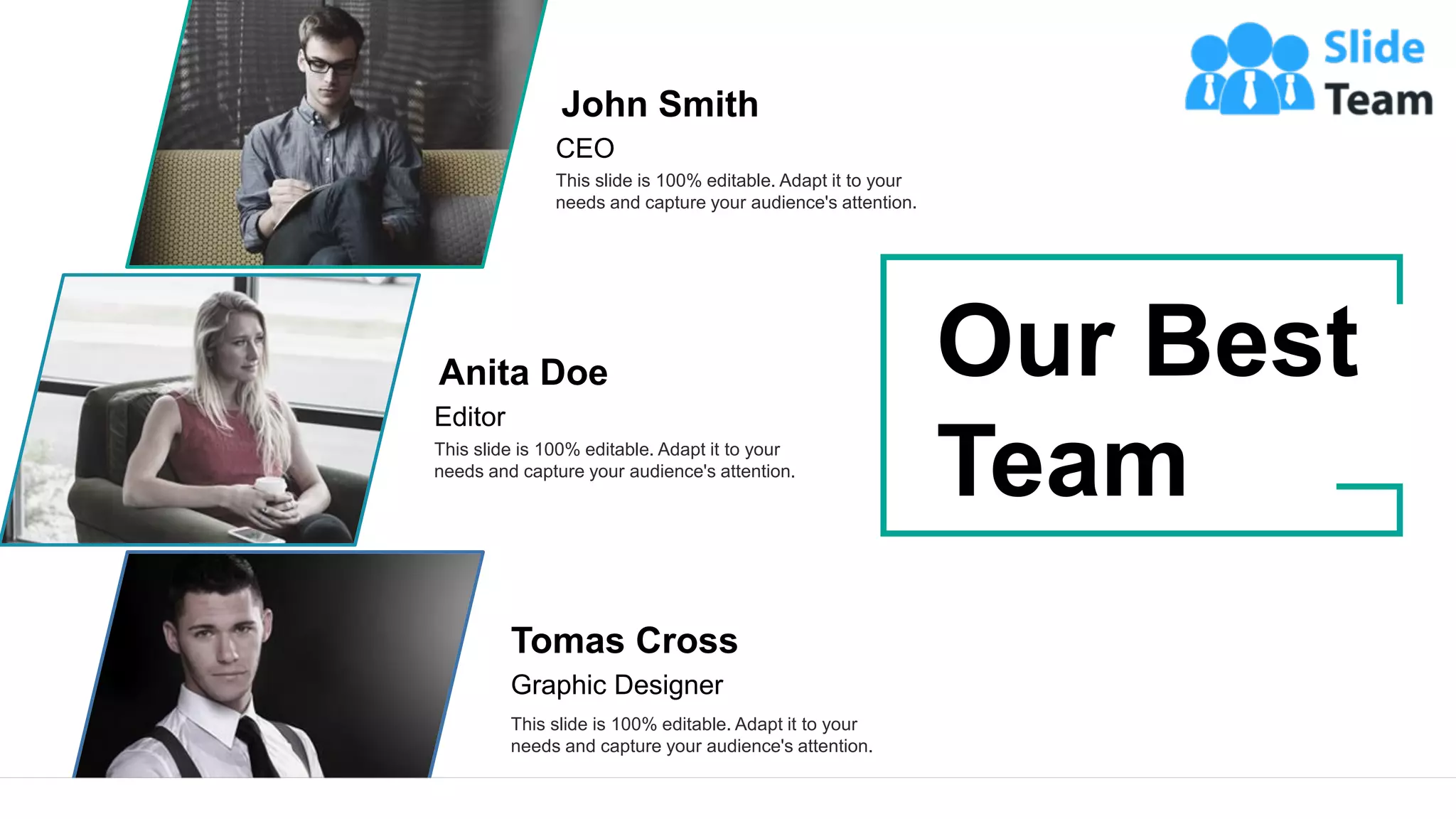 34
John Smith
CEO
This slide is 100% editable. Adapt it to your
needs and capture your audience's attention.
Anita Doe
Editor
This slide is 100% editable. Adapt it to your
needs and capture your audience's attention.
Tomas Cross
Graphic Designer
This slide is 100% editable. Adapt it to your
needs and capture your audience's attention.
Our Best
Team
 