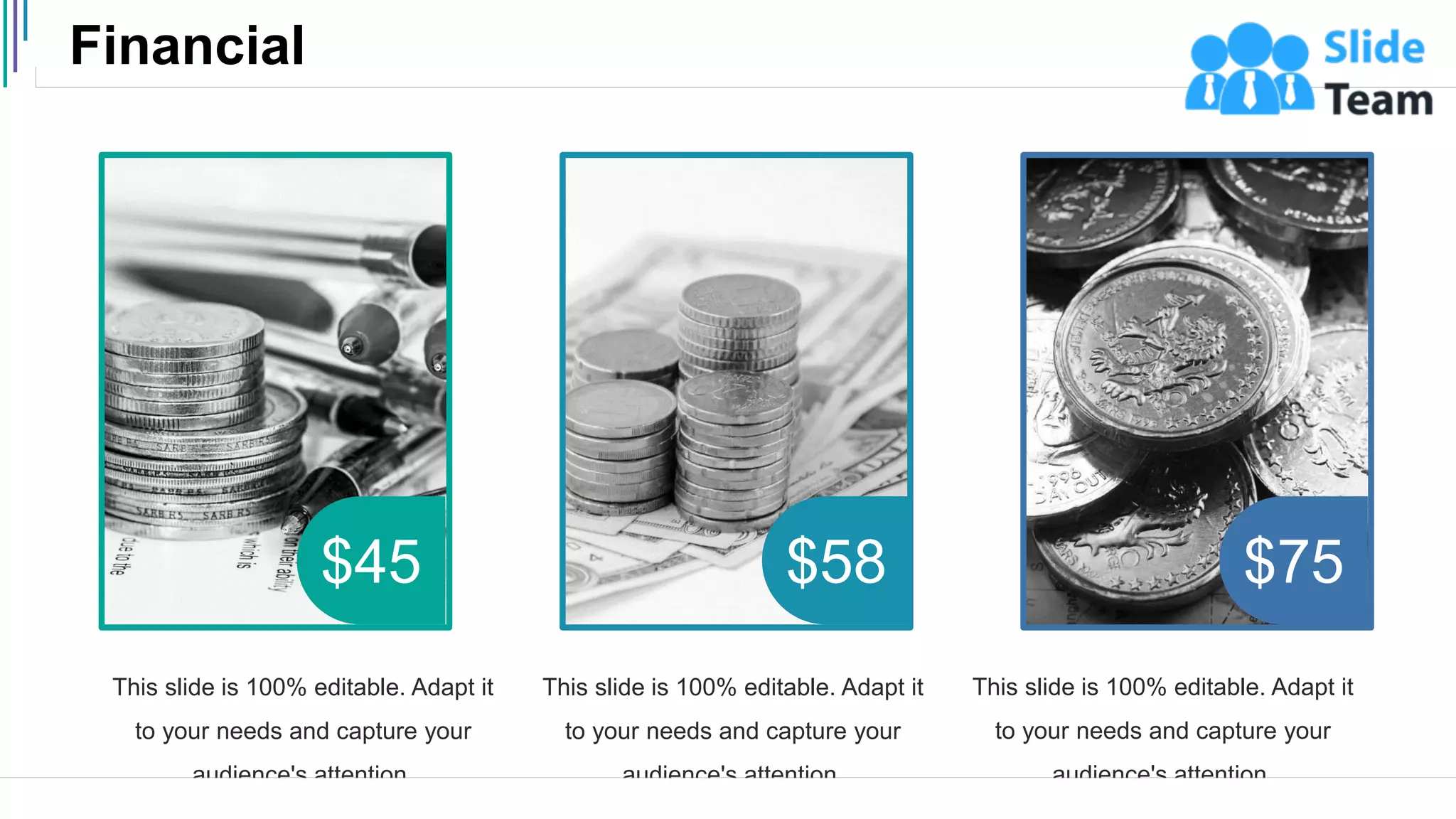 Financial
37
$45 $58 $75
This slide is 100% editable. Adapt it
to your needs and capture your
audience's attention.
This slide is 100% editable. Adapt it
to your needs and capture your
audience's attention.
This slide is 100% editable. Adapt it
to your needs and capture your
audience's attention.
 