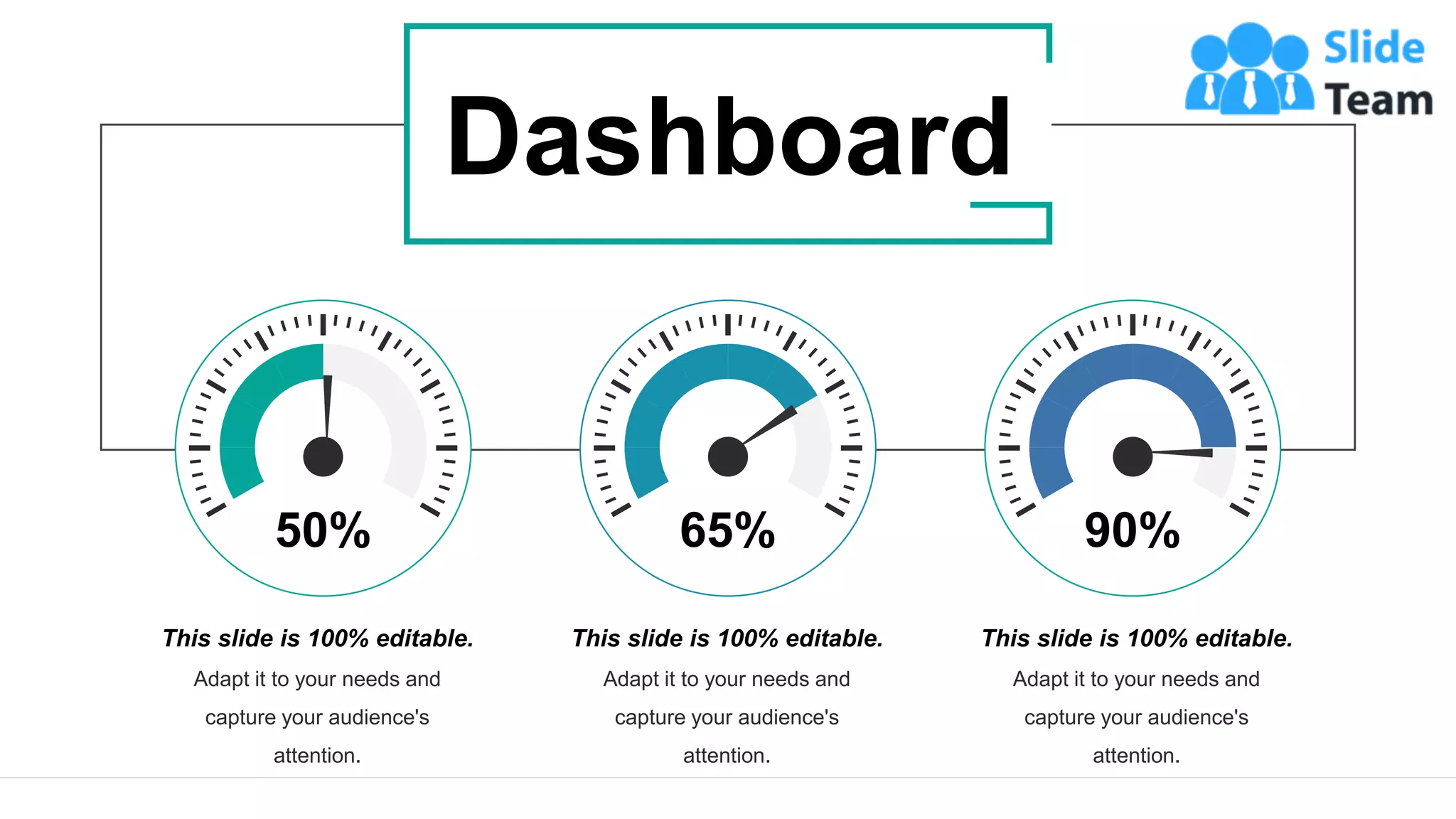 39
This slide is 100% editable.
Adapt it to your needs and
capture your audience's
attention.
50%
This slide is 100% editable.
Adapt it to your needs and
capture your audience's
attention.
65%
This slide is 100% editable.
Adapt it to your needs and
capture your audience's
attention.
90%
Dashboard
 