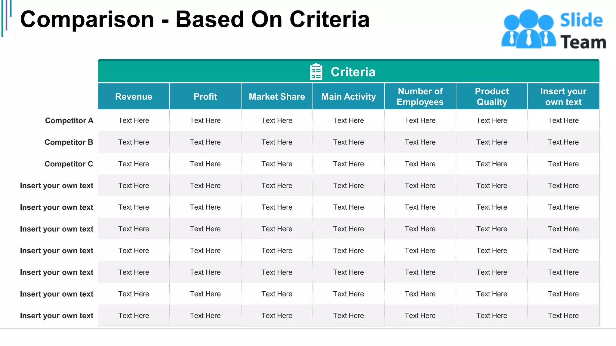 Comparison - Based On Criteria
4
Revenue Profit Market Share Main Activity
Number of
Employees
Product
Quality
Insert your
own text
Competitor A Text Here Text Here Text Here Text Here Text Here Text Here Text Here
Competitor B Text Here Text Here Text Here Text Here Text Here Text Here Text Here
Competitor C Text Here Text Here Text Here Text Here Text Here Text Here Text Here
Insert your own text Text Here Text Here Text Here Text Here Text Here Text Here Text Here
Insert your own text Text Here Text Here Text Here Text Here Text Here Text Here Text Here
Insert your own text Text Here Text Here Text Here Text Here Text Here Text Here Text Here
Insert your own text Text Here Text Here Text Here Text Here Text Here Text Here Text Here
Insert your own text Text Here Text Here Text Here Text Here Text Here Text Here Text Here
Insert your own text Text Here Text Here Text Here Text Here Text Here Text Here Text Here
Insert your own text Text Here Text Here Text Here Text Here Text Here Text Here Text Here
Criteria
 