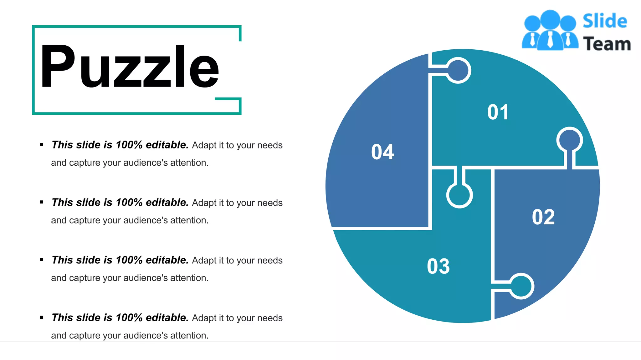 41
01
02
03
04
▪ This slide is 100% editable. Adapt it to your needs
and capture your audience's attention.
▪ This slide is 100% editable. Adapt it to your needs
and capture your audience's attention.
▪ This slide is 100% editable. Adapt it to your needs
and capture your audience's attention.
▪ This slide is 100% editable. Adapt it to your needs
and capture your audience's attention.
Puzzle
 