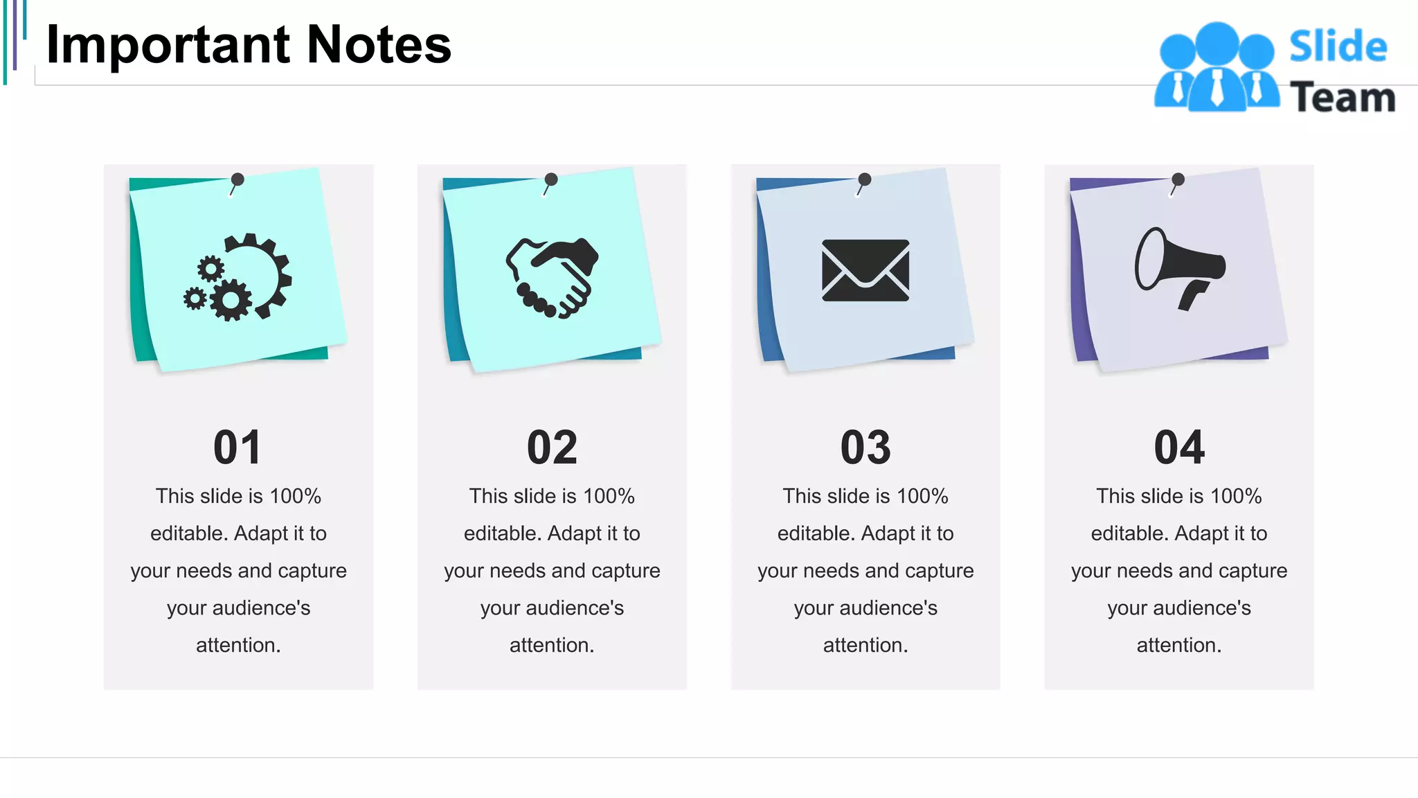Important Notes
44
This slide is 100%
editable. Adapt it to
your needs and capture
your audience's
attention.
01
This slide is 100%
editable. Adapt it to
your needs and capture
your audience's
attention.
02
This slide is 100%
editable. Adapt it to
your needs and capture
your audience's
attention.
03
This slide is 100%
editable. Adapt it to
your needs and capture
your audience's
attention.
04
 