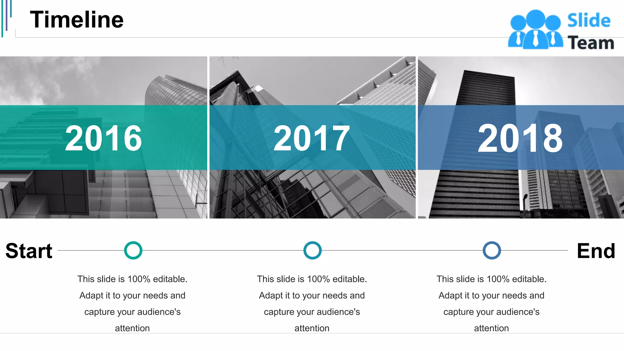 Timeline
45
Start End
This slide is 100% editable.
Adapt it to your needs and
capture your audience's
attention
This slide is 100% editable.
Adapt it to your needs and
capture your audience's
attention
This slide is 100% editable.
Adapt it to your needs and
capture your audience's
attention
2018
2017
2016
 