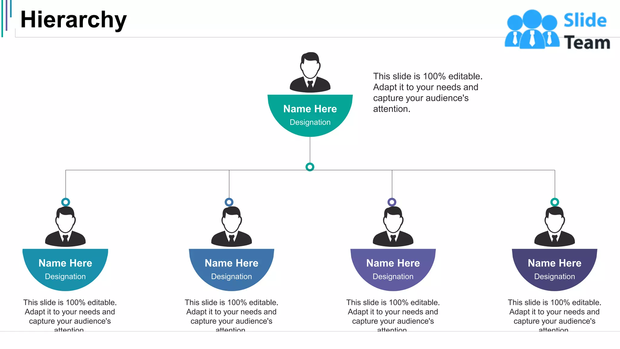 Hierarchy
47
This slide is 100% editable.
Adapt it to your needs and
capture your audience's
attention.
Name Here
Designation
Name Here
Designation
This slide is 100% editable.
Adapt it to your needs and
capture your audience's
attention.
Name Here
Designation
This slide is 100% editable.
Adapt it to your needs and
capture your audience's
attention.
Name Here
Designation
This slide is 100% editable.
Adapt it to your needs and
capture your audience's
attention.
Name Here
Designation
This slide is 100% editable.
Adapt it to your needs and
capture your audience's
attention.
 