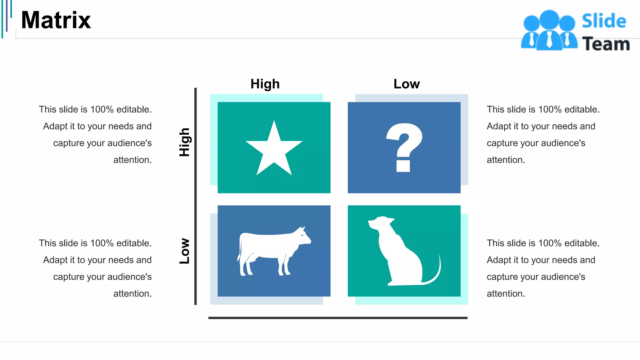 Matrix
50
This slide is 100% editable.
Adapt it to your needs and
capture your audience's
attention.
This slide is 100% editable.
Adapt it to your needs and
capture your audience's
attention.
This slide is 100% editable.
Adapt it to your needs and
capture your audience's
attention.
This slide is 100% editable.
Adapt it to your needs and
capture your audience's
attention.
High
Low
High Low
 