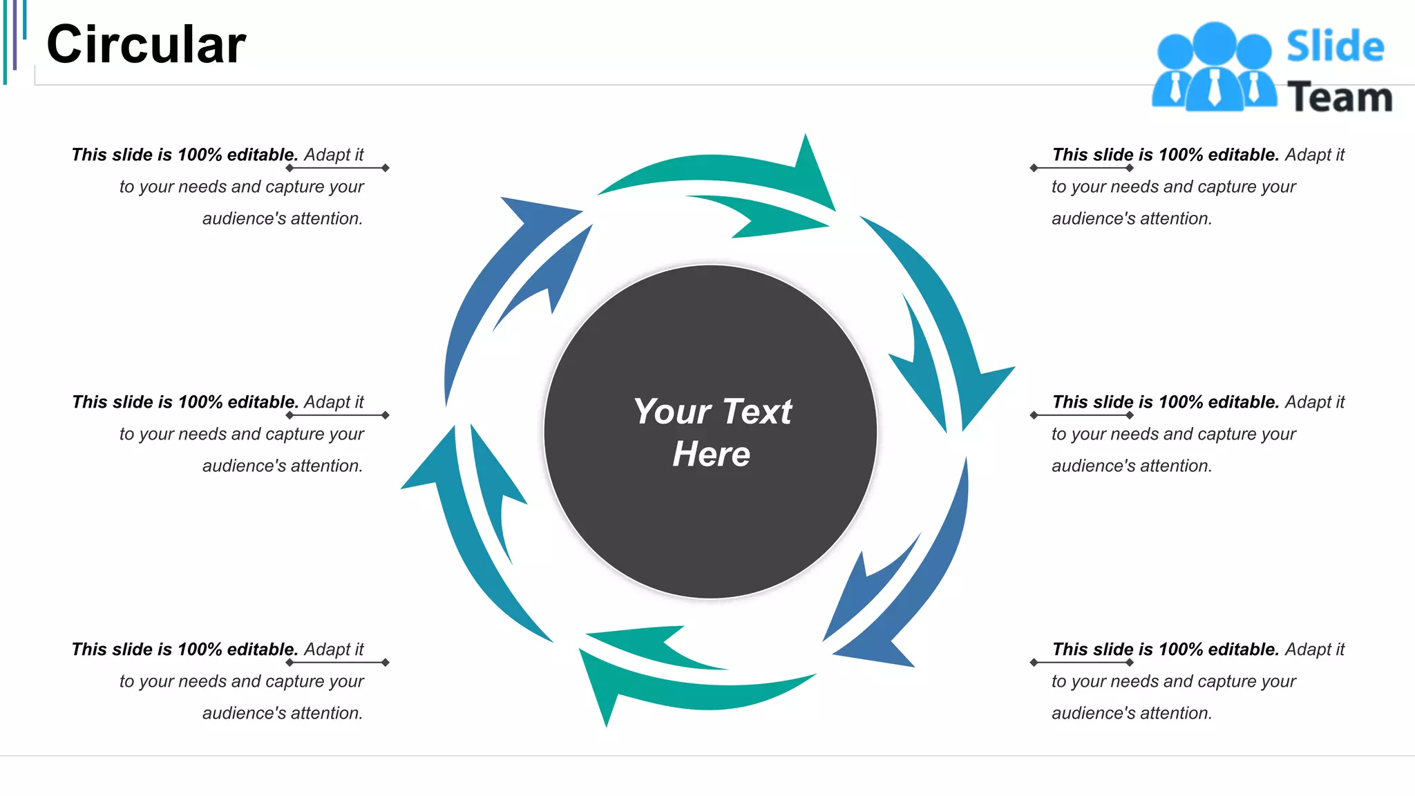 Circular
51
Your Text
Here
This slide is 100% editable. Adapt it
to your needs and capture your
audience's attention.
This slide is 100% editable. Adapt it
to your needs and capture your
audience's attention.
This slide is 100% editable. Adapt it
to your needs and capture your
audience's attention.
This slide is 100% editable. Adapt it
to your needs and capture your
audience's attention.
This slide is 100% editable. Adapt it
to your needs and capture your
audience's attention.
This slide is 100% editable. Adapt it
to your needs and capture your
audience's attention.
 