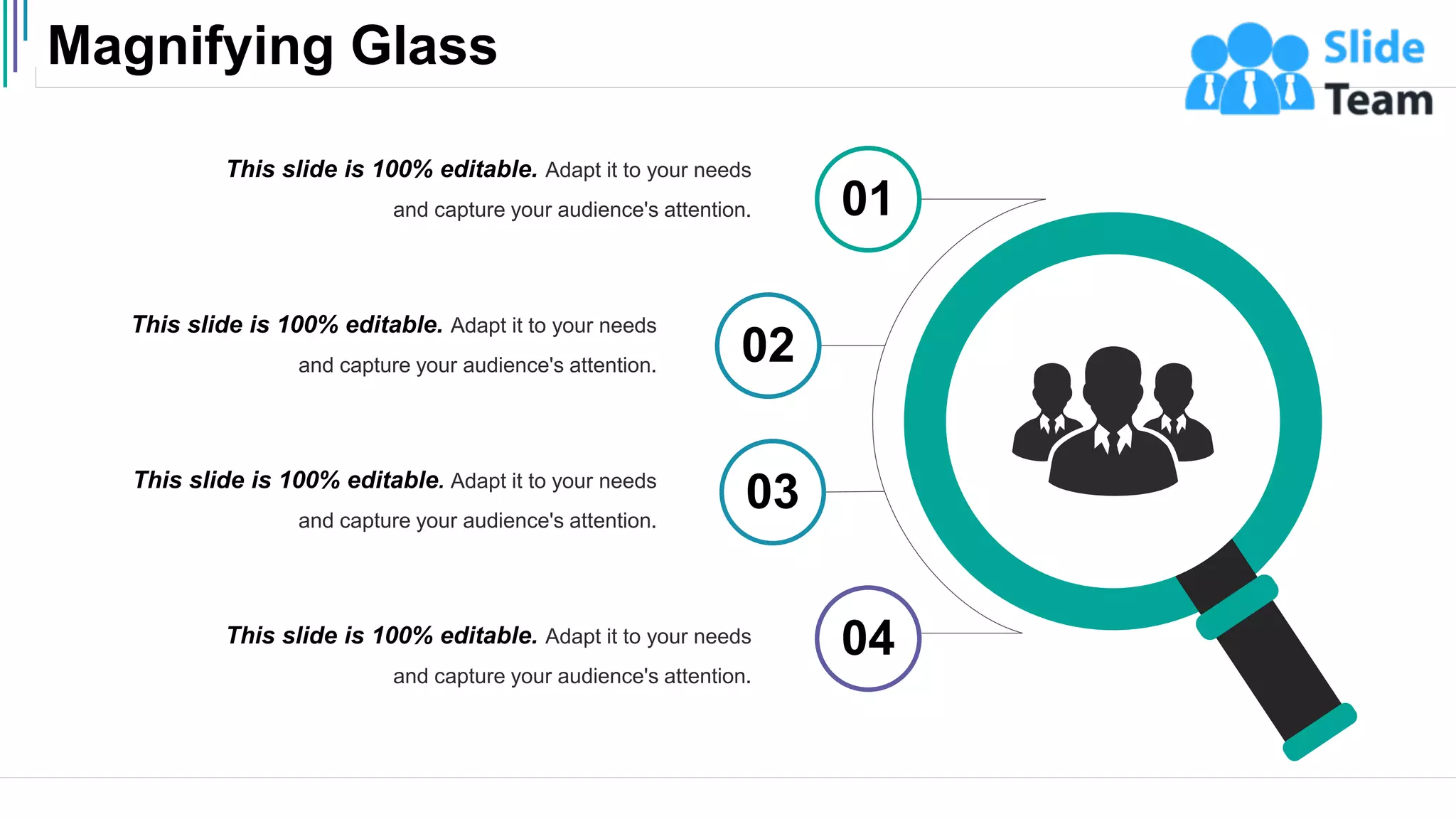 Magnifying Glass
53
This slide is 100% editable. Adapt it to your needs
and capture your audience's attention.
This slide is 100% editable. Adapt it to your needs
and capture your audience's attention.
This slide is 100% editable. Adapt it to your needs
and capture your audience's attention.
This slide is 100% editable. Adapt it to your needs
and capture your audience's attention.
01
02
03
04
 
