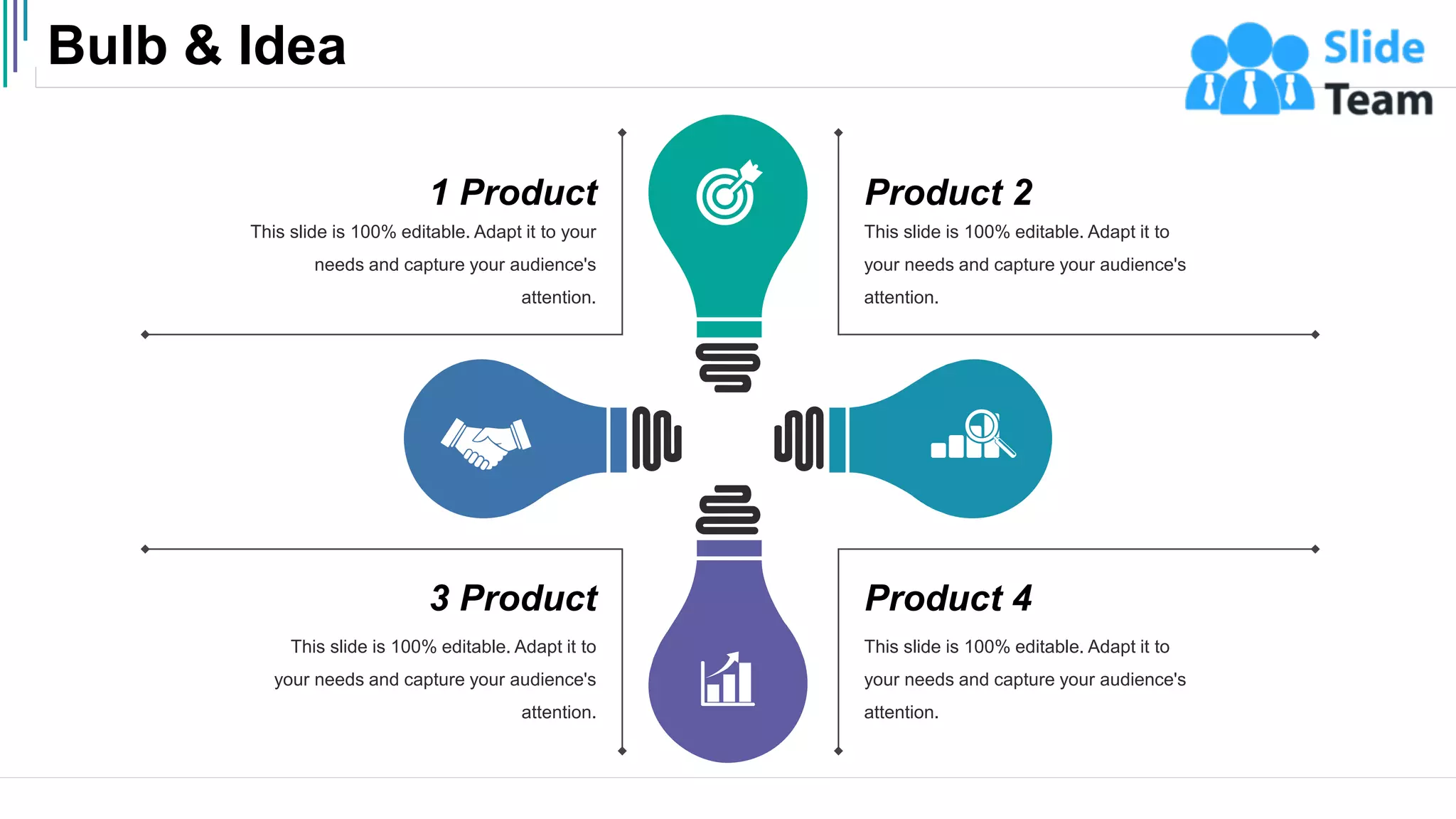 Bulb & Idea
54
This slide is 100% editable. Adapt it to
your needs and capture your audience's
attention.
Product 2
This slide is 100% editable. Adapt it to
your needs and capture your audience's
attention.
Product 4
This slide is 100% editable. Adapt it to
your needs and capture your audience's
attention.
3 Product
This slide is 100% editable. Adapt it to your
needs and capture your audience's
attention.
1 Product
 