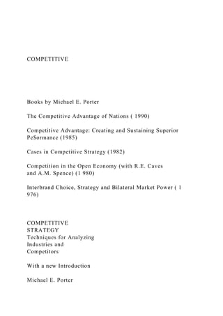 COMPETITIVE
Books by Michael E. Porter
The Competitive Advantage of Nations ( 1990)
Competitive Advantage: Creating and Sustaining Superior
Pe$ormance (1985)
Cases in Competitive Strategy (1982)
Competition in the Open Economy (with R.E. Caves
and A.M. Spence) (1 980)
Interbrand Choice, Strategy and Bilateral Market Power ( 1
976)
COMPETITIVE
STRATEGY
Techniques for Analyzing
Industries and
Competitors
With a new Introduction
Michael E. Porter
 