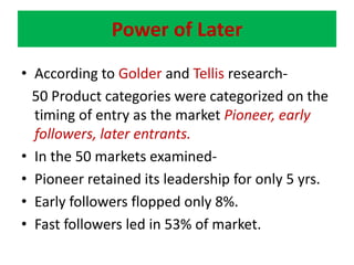 Power of LaterAccording to Golderand Tellisresearch-   50 Product categories were categorized on the timing of entry as the market Pioneer, early followers, later entrants.In the 50 markets examined-Pioneer retained its leadership for only 5 yrs.Early followers flopped only 8%.Fast followers led in 53% of market.