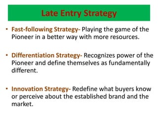 Late Entry StrategyFast-following Strategy- Playing the game of the Pioneer in a better way with more resources.Differentiation Strategy- Recognizes power of the Pioneer and define themselves as fundamentally different.Innovation Strategy- Redefine what buyers know or perceive about the established brand and the market.