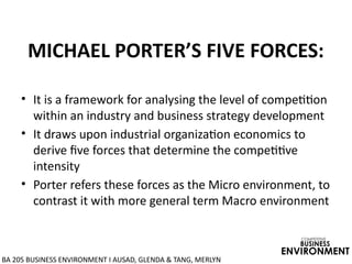 MICHAEL PORTER’S FIVE FORCES:
• It is a framework for analysing the level of competition
within an industry and business strategy development
• It draws upon industrial organization economics to
derive five forces that determine the competitive
intensity
• Porter refers these forces as the Micro environment, to
contrast it with more general term Macro environment
COMPETITIVE
BUSINESS
ENVIRONMENT
BA 205 BUSINESS ENVIRONMENT I AUSAD, GLENDA & TANG, MERLYN
 