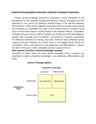 COMPETITIVE BUSINESS STRATEGY (PORTER’S GENERIC STRATEGY)
Porter's generic strategies framework constitutes a major contribution to the
development of the strategic management literature. Generic strategies were first
presented in two books by Professor Michael Porter of the Harvard Business
School (Porter, 1980). Porter suggested that some of the most basic choices faced
by companies are essentially the scope of the markets that the company would
serve and how the company would compete in the selected markets. Competitive
strategies focus on ways in which a company can achieve the most advantageous
position that it possibly can in its industry . The profit of a company is essentially
the difference between its revenues and costs. Therefore high profitability can be
achieved through achieving the lowest costs or the highest prices facing the
competition. Porter used the terms ‘cost leadership' and ‘differentiation', wherein
the latter is the way in which companies can earn a price premium.
Main aspects of Porter's Generic Strategies Analysis
According to Porter, there are three generic strategies that a company can
undertake to attain competitive advantage: cost leadership, differentiation, and
focus.
 
