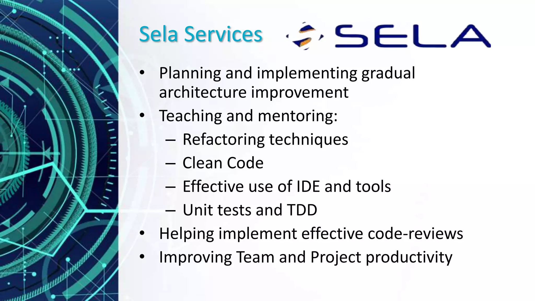Sela Services
• Planning and implementing gradual
architecture improvement
• Teaching and mentoring:
– Refactoring techniques
– Clean Code
– Effective use of IDE and tools
– Unit tests and TDD
• Helping implement effective code-reviews
• Improving Team and Project productivity
 