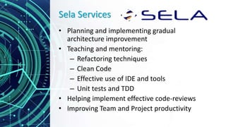 Sela Services
• Planning and implementing gradual
architecture improvement
• Teaching and mentoring:
– Refactoring techniques
– Clean Code
– Effective use of IDE and tools
– Unit tests and TDD
• Helping implement effective code-reviews
• Improving Team and Project productivity
 