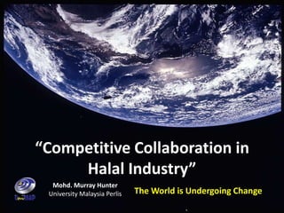 The World is Undergoing Change
“Competitive Collaboration in
Halal Industry”
Mohd. Murray Hunter
University Malaysia Perlis
 