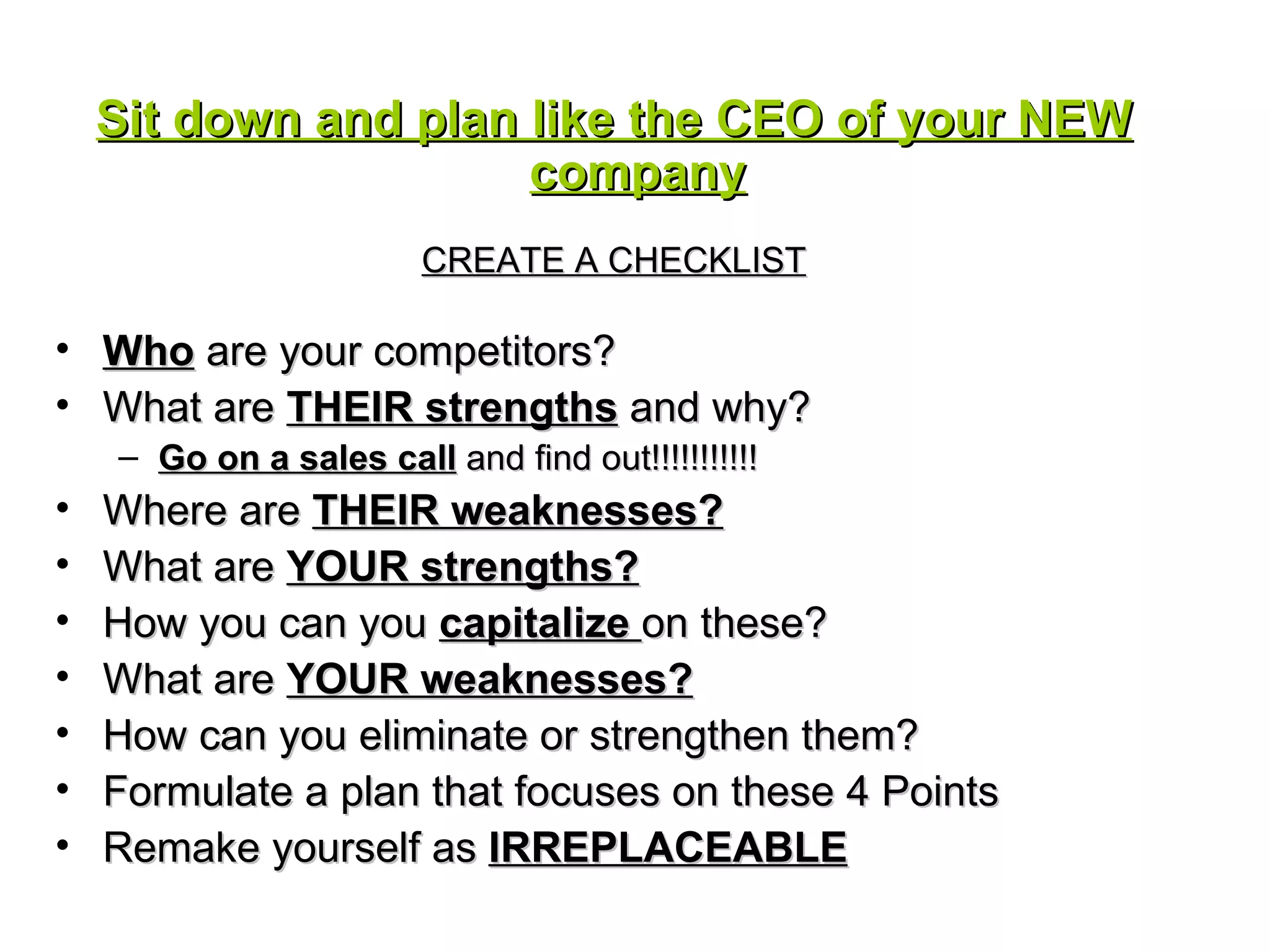 Sit down and plan like the CEO of your NEW company CREATE A CHECKLIST Who  are your competitors? What are  THEIR strengths  and why? Go on a sales call  and find out!!!!!!!!!!! Where are  THEIR weaknesses? What are  YOUR strengths? How you can you  capitalize  on these? What are  YOUR weaknesses? How can you eliminate or strengthen them? Formulate a plan that focuses on these 4 Points  Remake yourself as  IRREPLACEABLE 