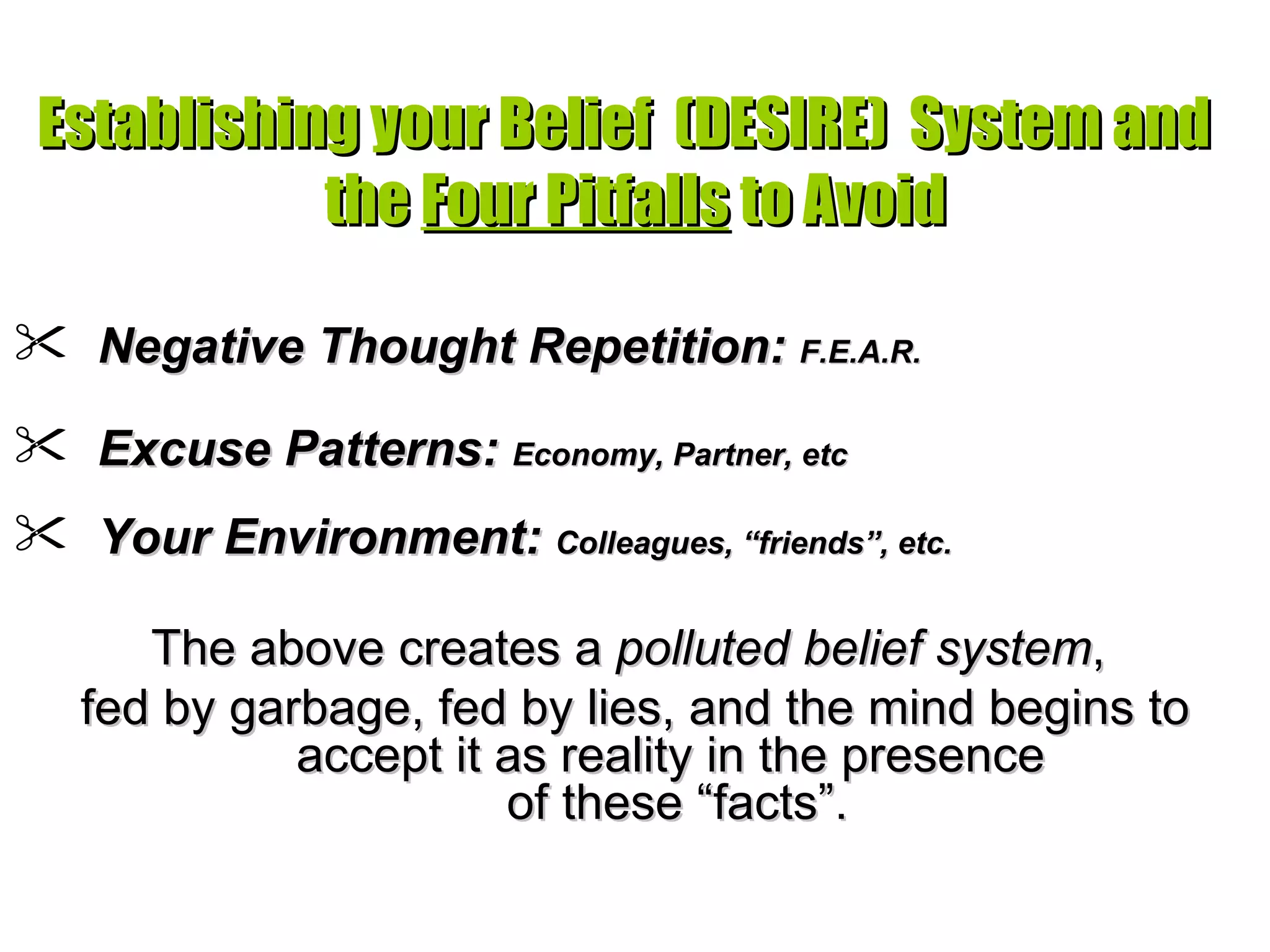 Establishing your Belief  (DESIRE)  System and  the  Four Pitfalls  to Avoid Negative Thought Repetition:  F.E.A.R. Excuse Patterns:  Economy, Partner, etc Your Environment:  Colleagues, “friends”, etc.   The above creates a  polluted belief system ,  fed by garbage, fed by lies, and the mind begins to accept it as reality in the presence  of these “facts”. 