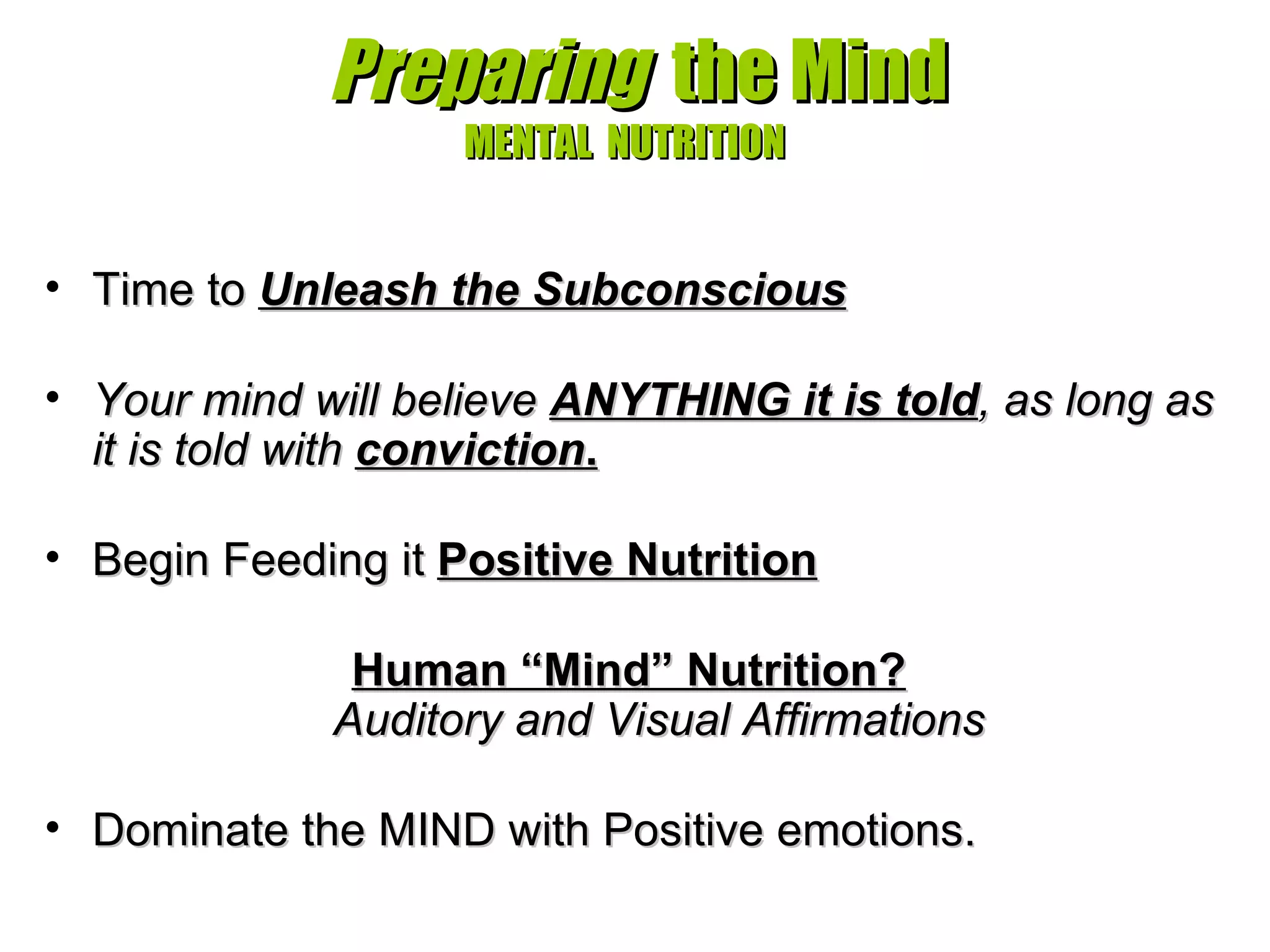   Preparing   the Mind MENTAL  NUTRITION Time to  Unleash the Subconscious     Your mind will believe  ANYTHING it is told , as long as it is told with  conviction . Begin Feeding it  Positive Nutrition Human “Mind” Nutrition?   Auditory and Visual Affirmations Dominate the MIND with Positive emotions.  