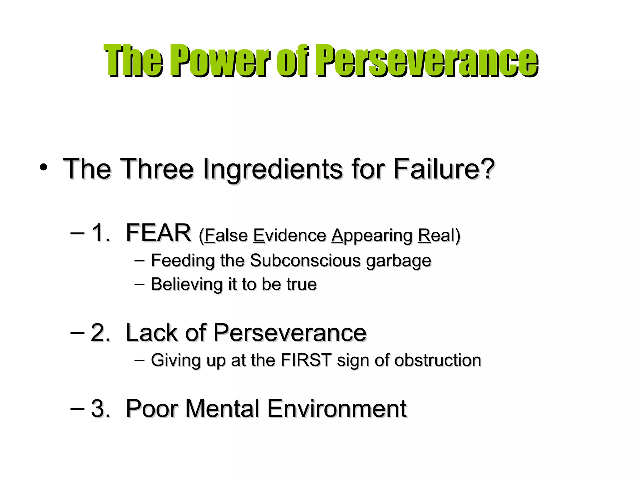 The Power of Perseverance The Three Ingredients for Failure? 1.  FEAR  ( F alse  E vidence  A ppearing  R eal) Feeding the Subconscious garbage Believing it to be true 2.  Lack of Perseverance Giving up at the FIRST sign of obstruction 3.  Poor Mental Environment 