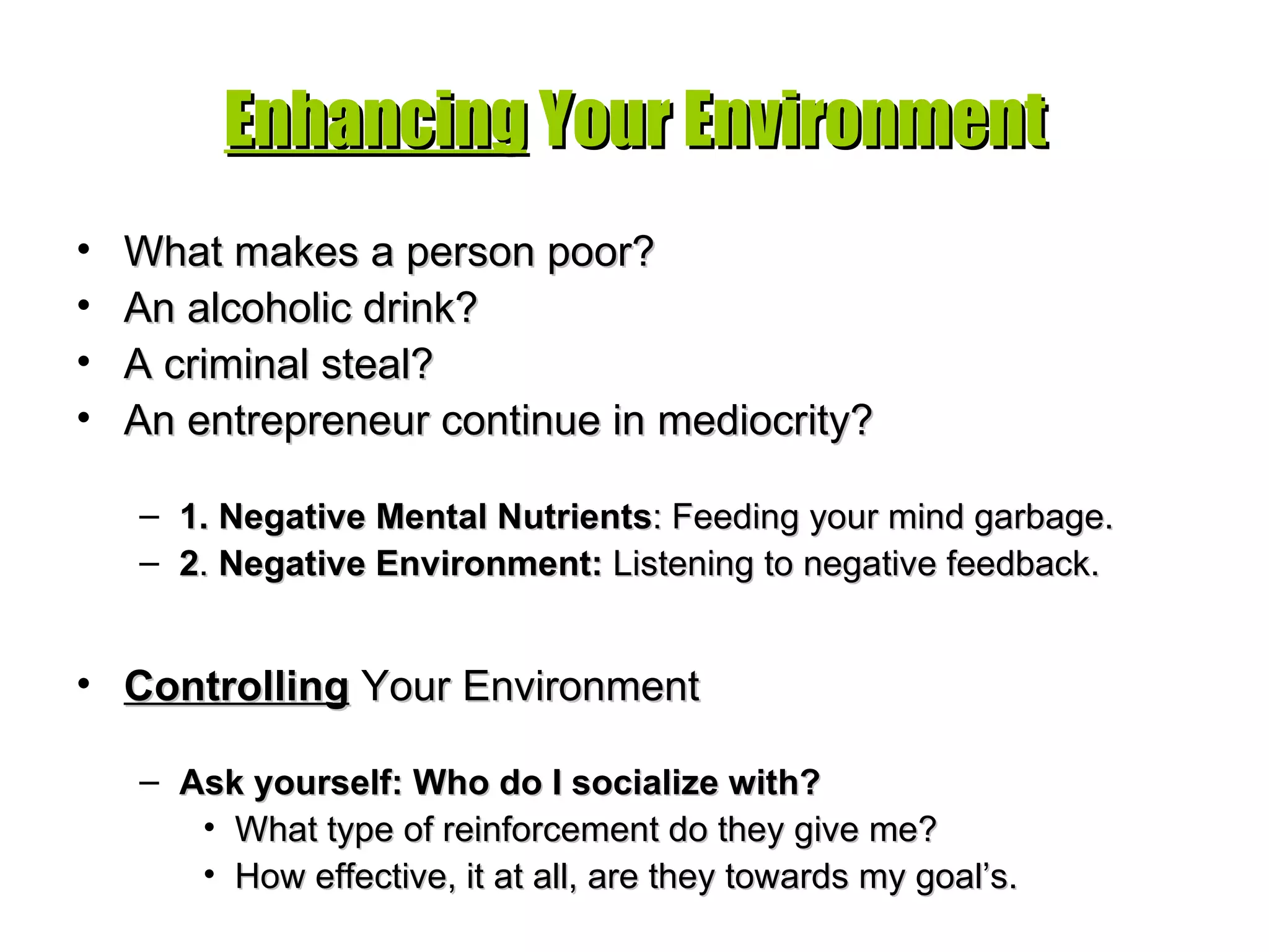 Enhancing  Your Environment What makes a person poor? An alcoholic drink? A criminal steal? An entrepreneur continue in mediocrity? 1. Negative Mental Nutrients : Feeding your mind garbage. 2 .  Negative Environment:  Listening to negative feedback. Controlling  Your Environment Ask yourself: Who do I socialize with? What type of reinforcement do they give me? How effective, it at all, are they towards my goal’s. 