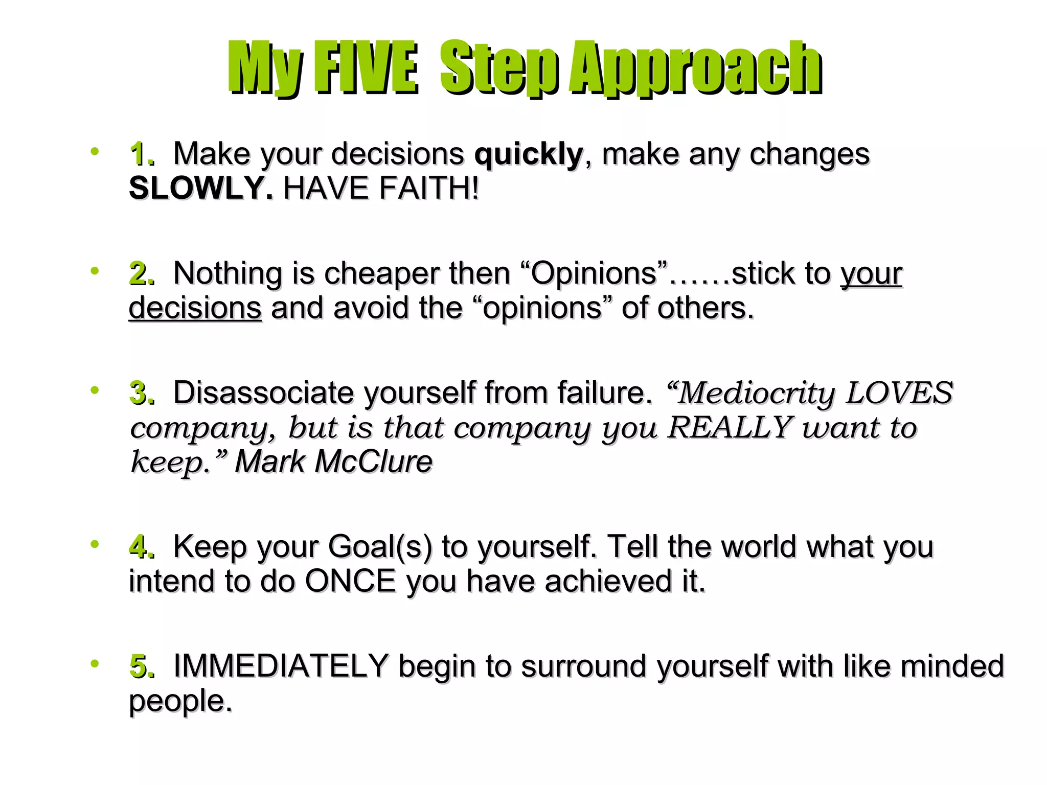 My FIVE  Step Approach 1.   Make your decisions  quickly , make any changes  SLOWLY.  HAVE FAITH! 2.   Nothing is cheaper then “Opinions”……stick to  your decisions  and avoid the “opinions” of others.  3.   Disassociate yourself from failure.  “Mediocrity LOVES company, but is that company you REALLY want to keep.”   Mark McClure 4.   Keep your Goal(s) to yourself. Tell the world what you intend to do ONCE you have achieved it. 5.   IMMEDIATELY begin to surround yourself with like minded people. 