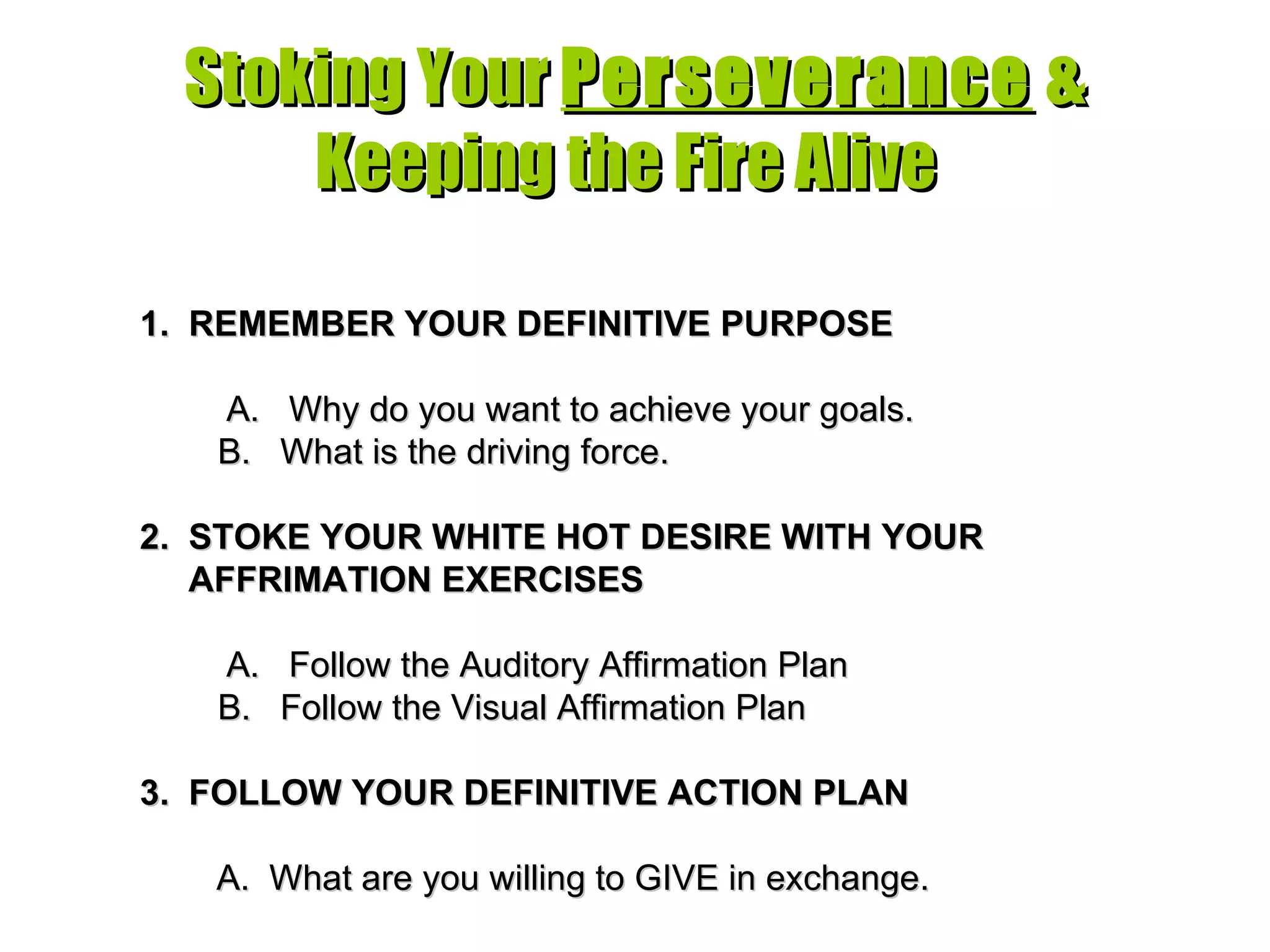 Stoking Your  Perseverance  & Keeping the Fire Alive   1.  REMEMBER YOUR DEFINITIVE PURPOSE   A.  Why do you want to achieve your goals. B.  What is the driving force. 2.  STOKE YOUR WHITE HOT DESIRE WITH YOUR AFFRIMATION EXERCISES   A.  Follow the Auditory Affirmation Plan B.  Follow the Visual Affirmation Plan 3.  FOLLOW YOUR DEFINITIVE ACTION PLAN   A.  What are you willing to GIVE in exchange. 