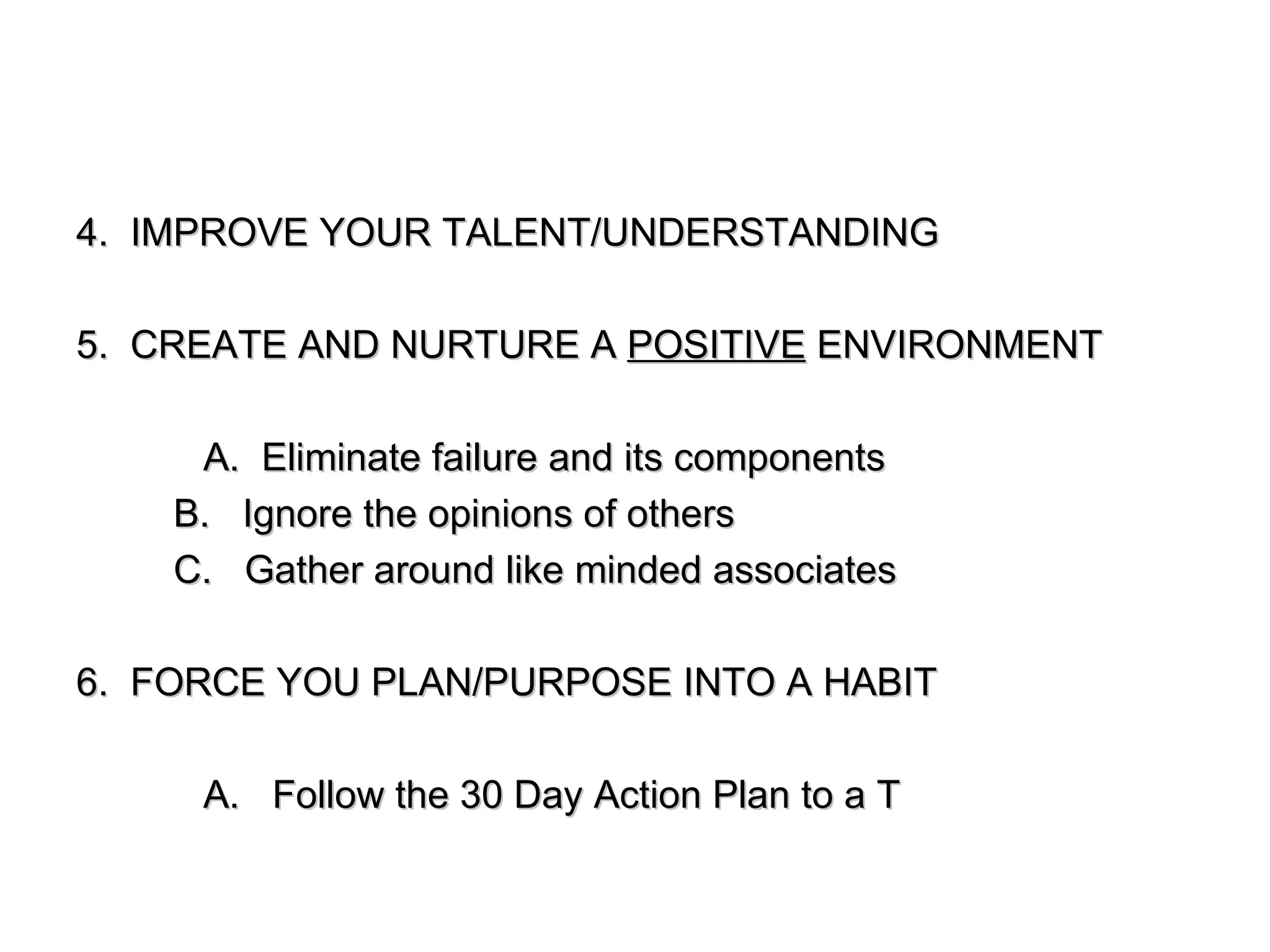 4.  IMPROVE YOUR TALENT/UNDERSTANDING 5.  CREATE AND NURTURE A  POSITIVE  ENVIRONMENT A.  Eliminate failure and its components B.  Ignore the opinions of others C.  Gather around like minded associates 6.  FORCE YOU PLAN/PURPOSE INTO A HABIT A.  Follow the 30 Day Action Plan to a T 