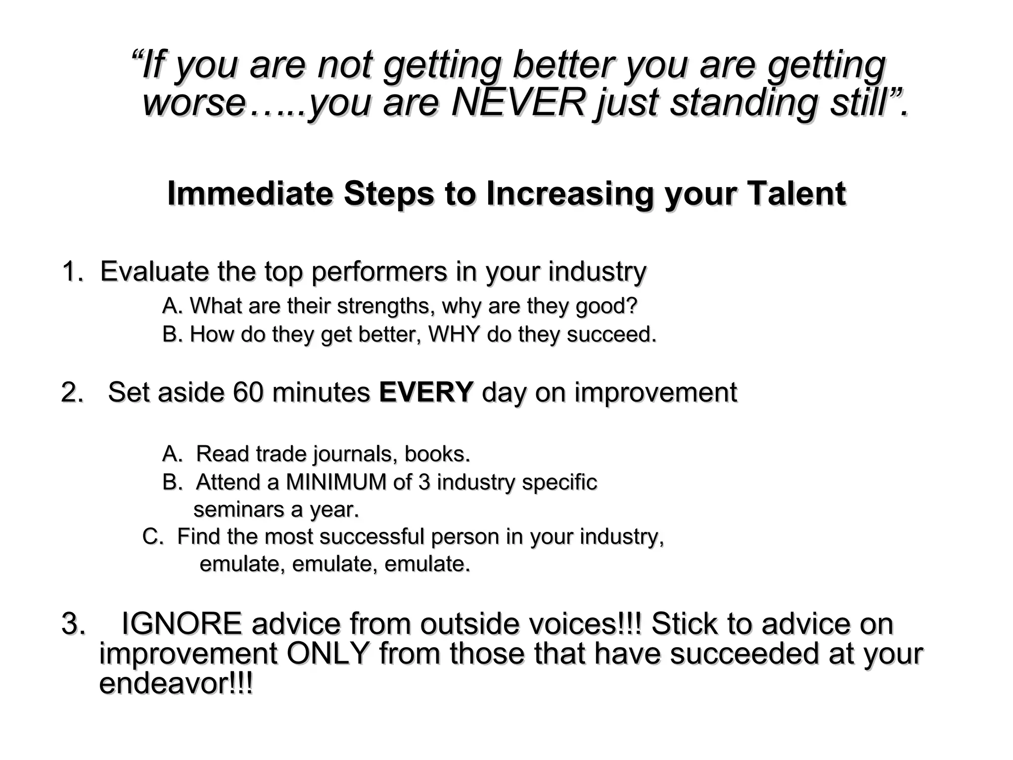 “ If you are not getting better you are getting worse…..you are NEVER just standing still”. Immediate Steps to Increasing your Talent 1.  Evaluate the top performers in your industry A. What are their strengths, why are they good? B. How do they get better, WHY do they succeed. 2.  Set aside 60 minutes  EVERY  day on improvement A.  Read trade journals, books. B.  Attend a MINIMUM of 3 industry specific   seminars a year. C.  Find the most successful person in your industry,   emulate, emulate, emulate. 3.  IGNORE advice from outside voices!!! Stick to advice on improvement ONLY from those that have succeeded at your endeavor!!!   