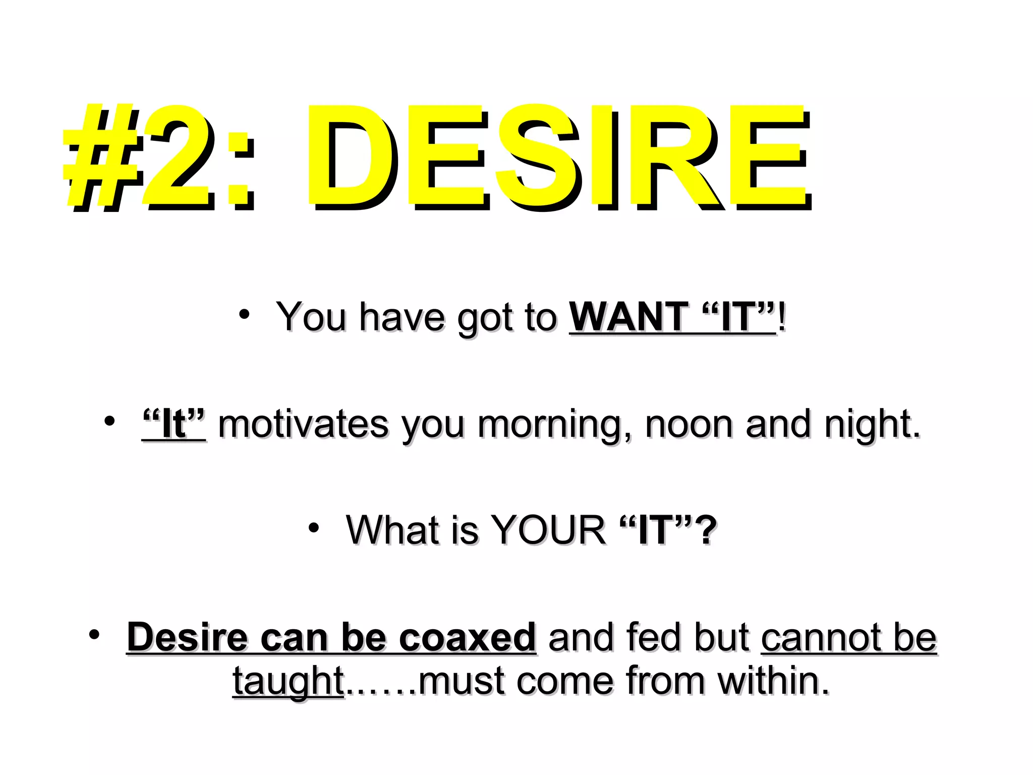 #2: DESIRE You have got to  WANT “IT” ! “ It”  motivates you morning, noon and night. What is YOUR  “IT”? Desire can be coaxed  and fed but  cannot be taught ..….must come from within. 