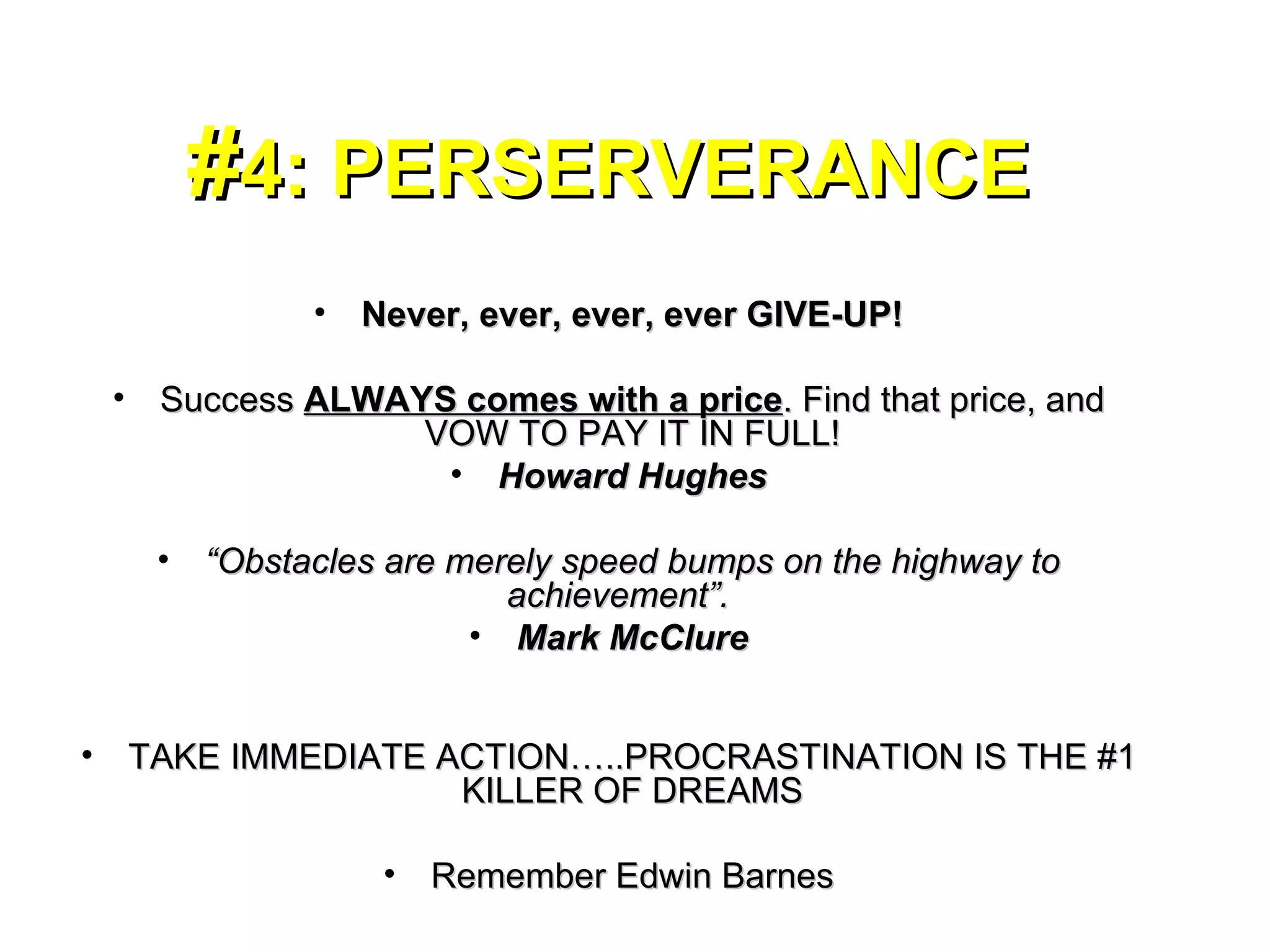 # 4: PERSERVERANCE Never, ever, ever, ever GIVE-UP! Success  ALWAYS comes with a price . Find that price, and VOW TO PAY IT IN FULL! Howard Hughes “ Obstacles are merely speed bumps on the highway to achievement”.  Mark McClure TAKE IMMEDIATE ACTION…..PROCRASTINATION IS THE #1 KILLER OF DREAMS Remember Edwin Barnes 