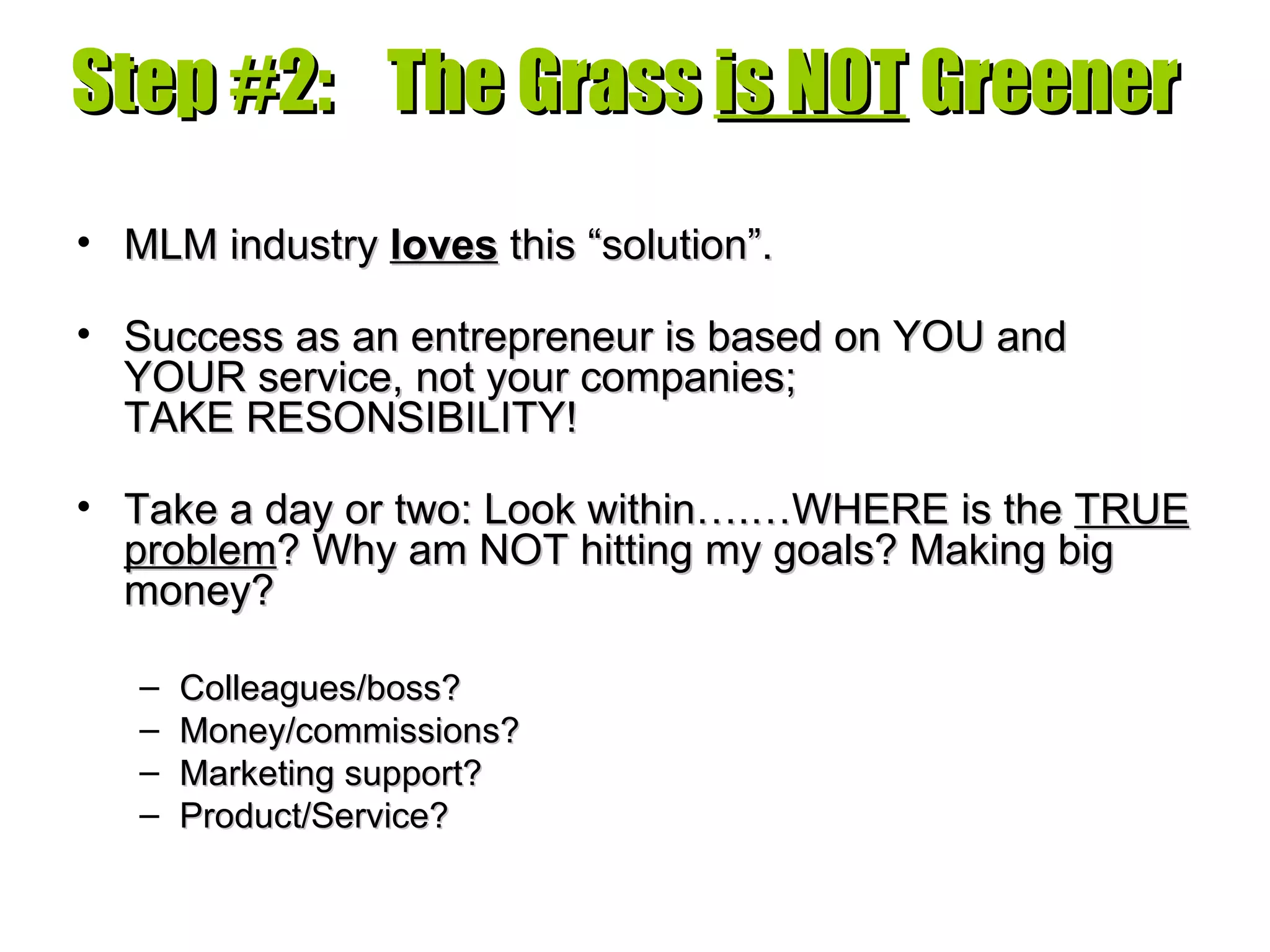 Step #2:  The Grass  is NOT  Greener MLM industry  loves  this “solution”. Success as an entrepreneur is based on YOU and YOUR service, not your companies;  TAKE RESONSIBILITY! Take a day or two: Look within….…WHERE is the  TRUE problem ? Why am NOT hitting my goals? Making big money? Colleagues/boss? Money/commissions? Marketing support? Product/Service? 